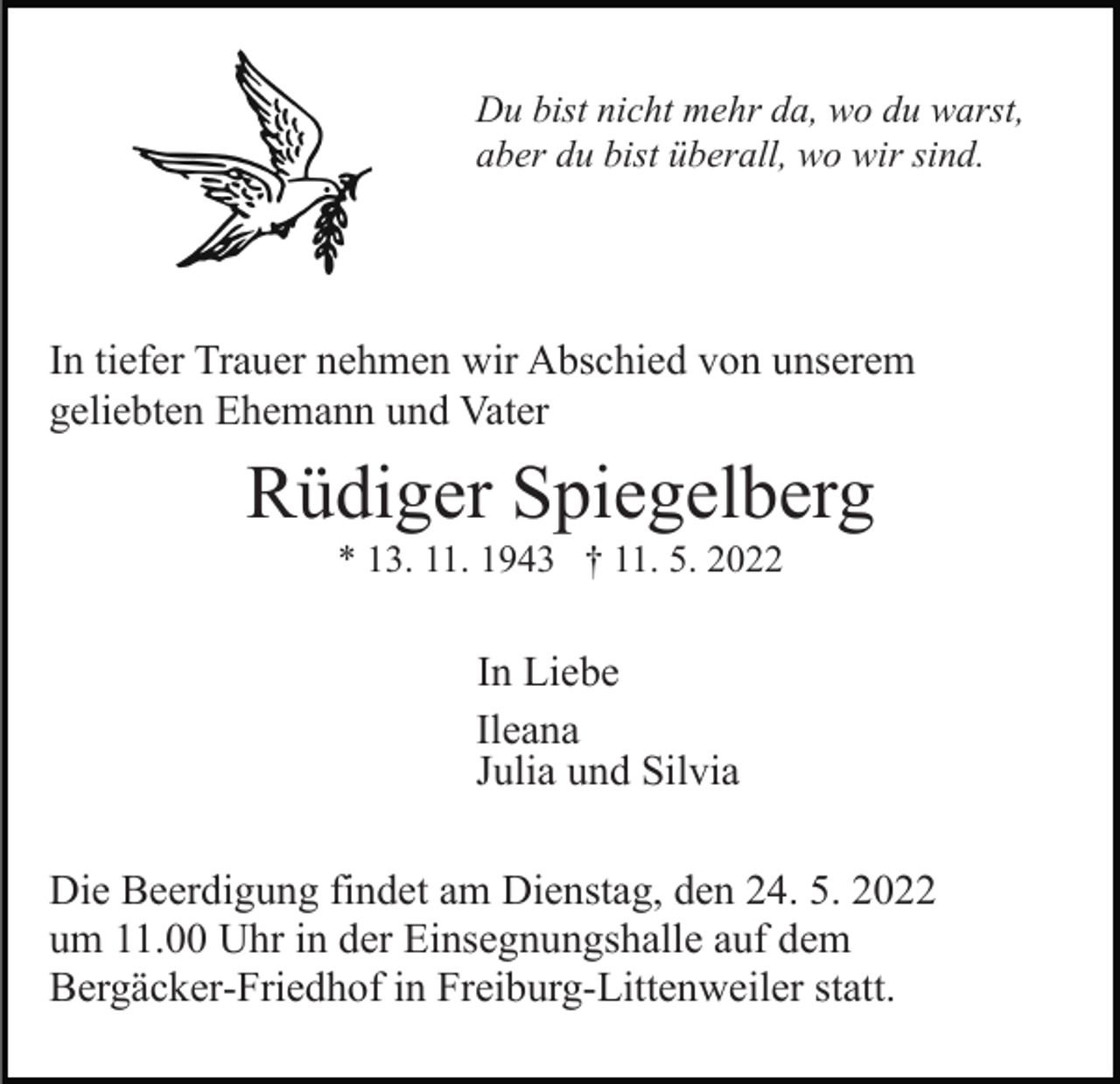 <p>Du bist nicht mehr da, wo du warst,<br />aber du bist überall, wo wir sind.</p><p>In tiefer Trauer nehmen wir Abschied von unserem<br />geliebten Ehemann und Vater</p><p>Rüdiger Spiegelberg<br />* 13. 11. 1943 † 11. 5. 2022</p><p>In Liebe<br />Ileana<br />Julia und Silvia<br />Die Beerdigung findet am Dienstag, den 24. 5. 2022<br />um 11.00 Uhr in der Einsegnungshalle auf dem<br />Bergäcker-Friedhof in Freiburg-Littenweiler statt.</p>