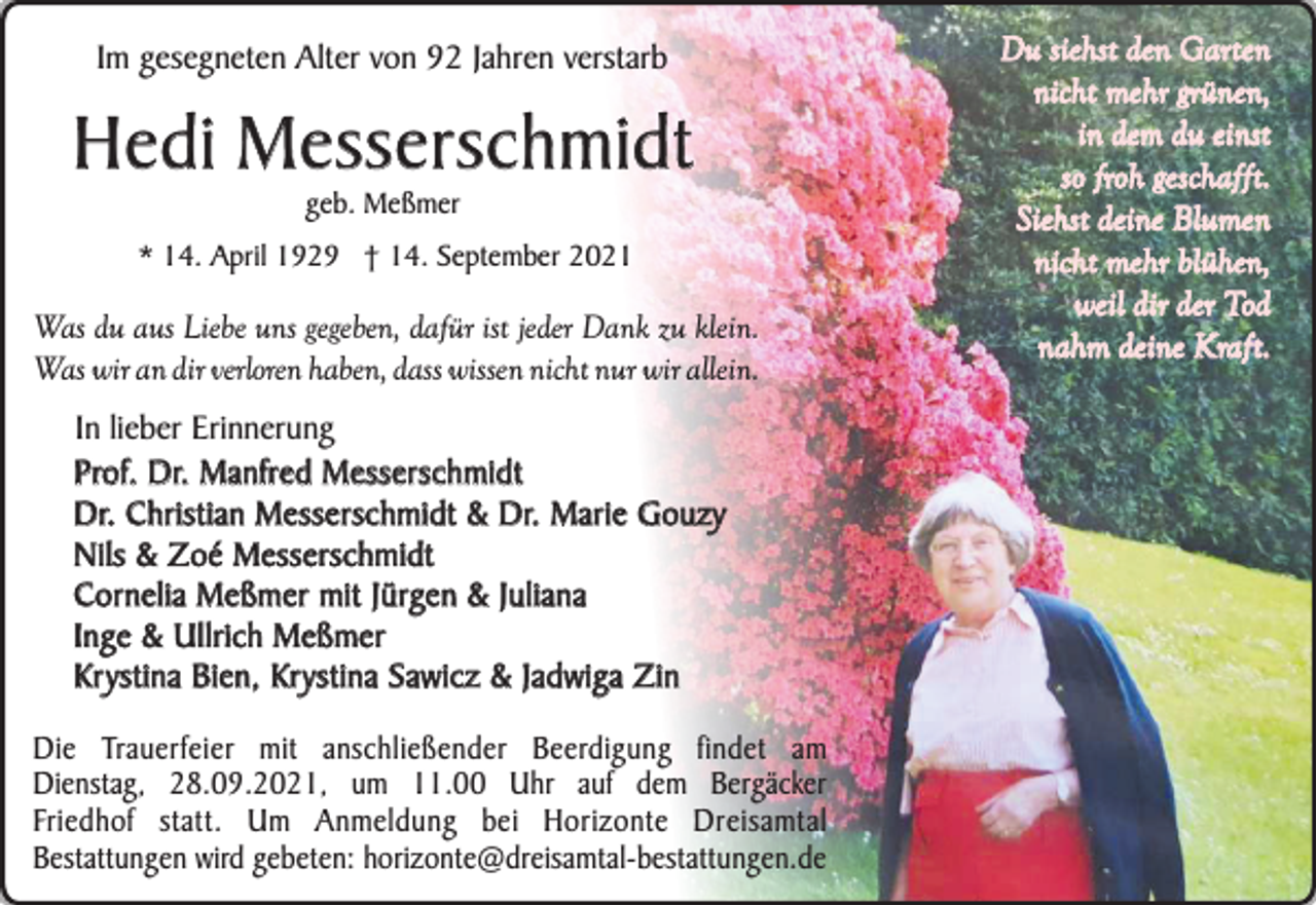 <p>Im gesegneten Alter von 92 Jahren verstarb</p><p>Hedi Messerschmidt<br />geb. Meßmer</p><p>* 14. April 1929 † 14. September 2021</p><p>Was du aus Liebe uns gegeben, dafür ist jeder Dank zu klein.<br />Was wir an dir verloren haben, dass wissen nicht nur wir allein.</p><p>In lieber Erinnerung<br />Prof. Dr. Manfred Messerschmidt<br />Dr. Christian Messerschmidt &amp; Dr. Marie Gouzy<br />Nils &amp; Zoé Messerschmidt<br />C o r n e l i a M e ß m e r m i t J ü rg e n &amp; J u l i a n a<br />Inge &amp; Ullrich Meßmer<br />Kr ystina Bien, Kr ystina Sawicz &amp; Jadwiga Zin<br />Die Trauerfeier mit anschließender Beerdigung findet am<br />Dienstag, 28.09.2021, um 11.00 Uhr auf dem Bergäcker<br />Friedhof statt. Um Anmeldung bei Horizonte Dreisamtal<br />Bestattungen wird gebeten: horizonte@dreisamtal-bestattungen.de</p><p>Du siehst den Garten<br />nicht mehr grünen,<br />in dem du einst<br />so froh geschaf ft.<br />S i e h st d e i n e B l u m e n<br />nicht mehr blühen,<br />weil dir der Tod<br />nahm deine Kraft.</p>