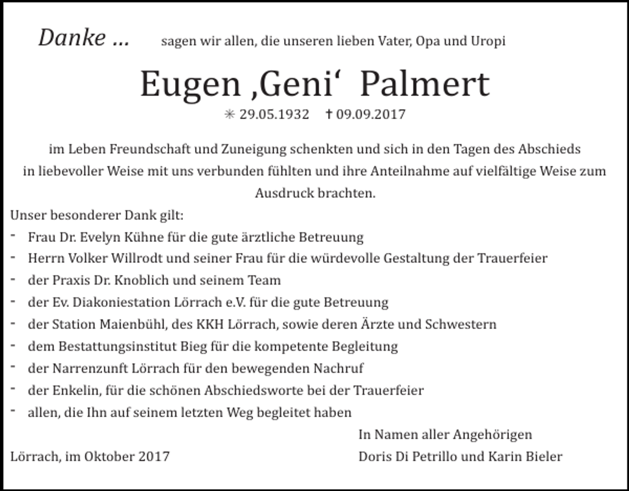 <p>Danke … sagen wir allen, die unseren lieben Vater, Opa und Uropi</p><p>Eugen ‚Geni‘ Palmert<br />✳ 29.05.1932 ✝ 09.09.2017<br />im Leben Freundschaft und Zuneigung schenkten und sich in den Tagen des Abschieds<br />in liebevoller Weise mit uns verbunden fühlten und ihre Anteilnahme auf vielfältige Weise zum<br />Ausdruck brachten.<br />Unser besonderer Dank gilt:</p><p>Frau Dr. Evelyn Kühne für die gute ärztliche Betreuung<br />Herrn Volker Willrodt und seiner Frau für die würdevolle Gestaltung der Trauerfeier<br />der Praxis Dr. Knoblich und seinem Team<br />der Ev. Diakoniestation Lörrach e.V. für die gute Betreuung<br />der Station Maienbühl, des KKH Lörrach, sowie deren Ärzte und Schwestern<br />dem Bestattungsinstitut Bieg für die kompetente Begleitung<br />der Narrenzunft Lörrach für den bewegenden Nachruf<br />der Enkelin, für die schönen Abschiedsworte bei der Trauerfeier<br />allen, die Ihn auf seinem letzten Weg begleitet haben</p><p>In Namen aller Angehörigen</p><p>Lörrach, im Oktober 2017</p><p>Doris Di Petrillo und Karin Bieler</p>