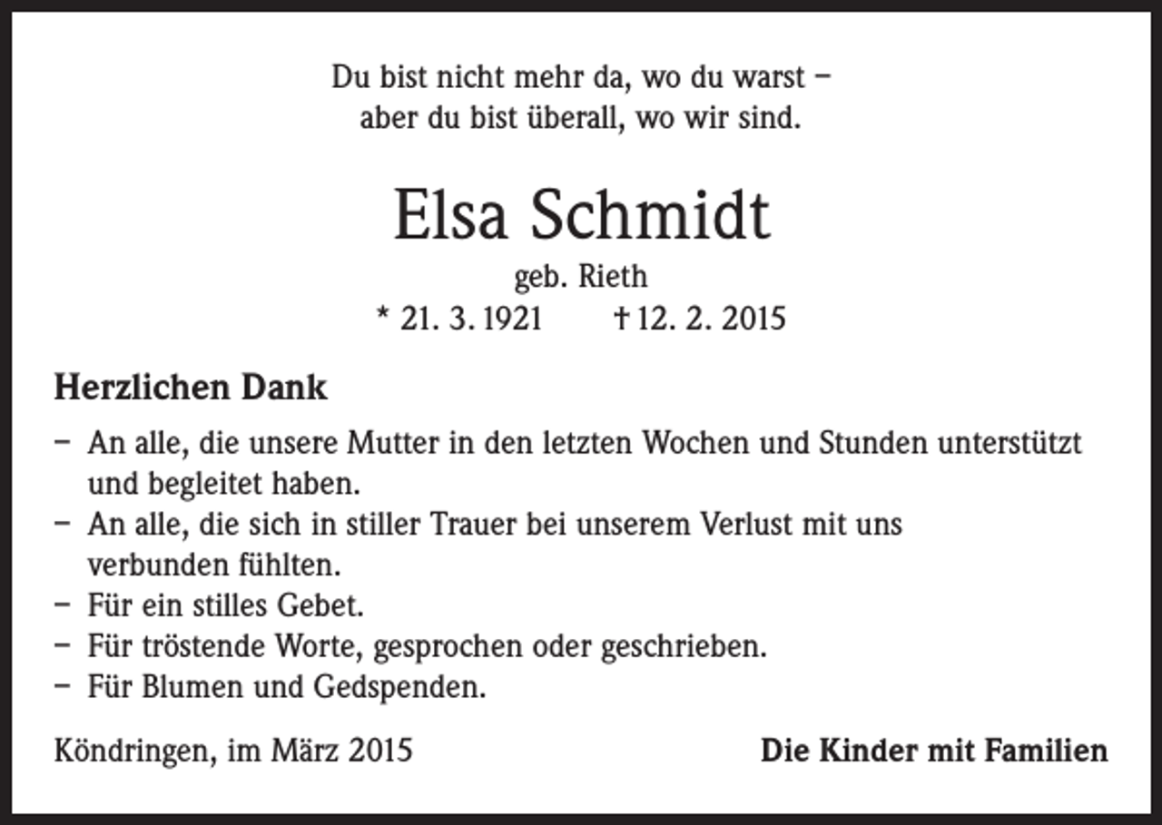 <p>Du bist nicht mehr da, wo du warst –<br />aber du bist überall, wo wir sind.</p><p>Elsa Schmidt</p><p>geb. Rieth<br />* 21. 3. 1921 † 12. 2. 2015</p><p>Herzlichen Dank<br />– An alle, die unsere Mutter in den letzten Wochen und Stunden unterstützt<br />und begleitet haben.<br />– An alle, die sich in stiller Trauer bei unserem Verlust mit uns<br />verbunden fühlten.<br />– Für ein stilles Gebet.<br />– Für tröstende Worte, gesprochen oder geschrieben.<br />– Für Blumen und Gedspenden.<br />Köndringen, im März 2015</p><p>Die Kinder mit Familien</p>