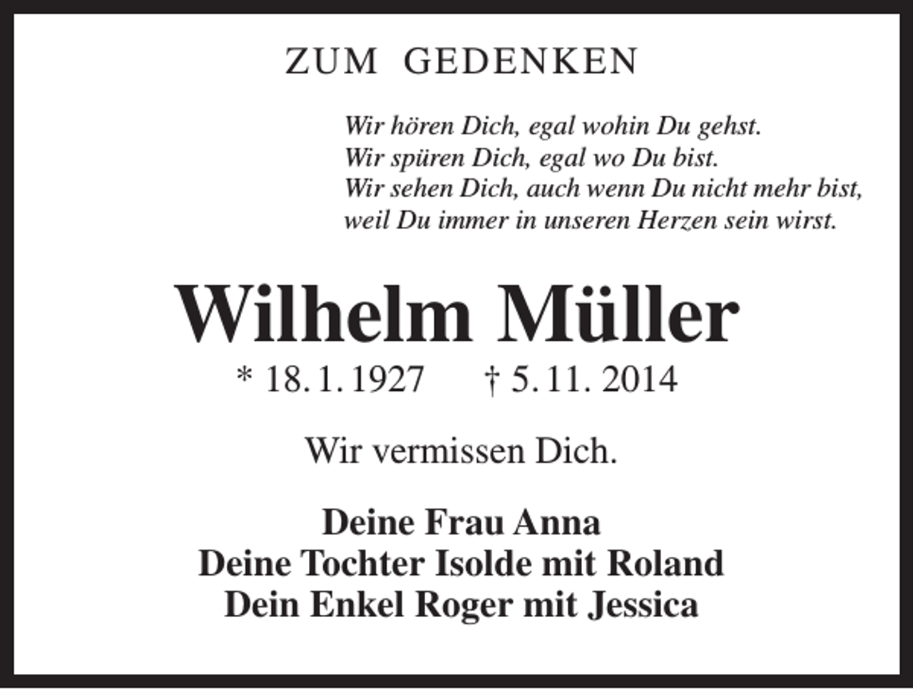 <p>ZUM GEDENKEN<br />Wir hören Dich, egal wohin Du gehst.<br />Wir spüren Dich, egal wo Du bist.<br />Wir sehen Dich, auch wenn Du nicht mehr bist,<br />weil Du immer in unseren Herzen sein wirst.</p><p>Wilhelm Müller<br />* 18. 1. 1927 † 5. 11. 2014<br />Wir vermissen Dich.<br />Deine Frau Anna<br />Deine Tochter Isolde mit Roland<br />Dein Enkel Roger mit Jessica</p>