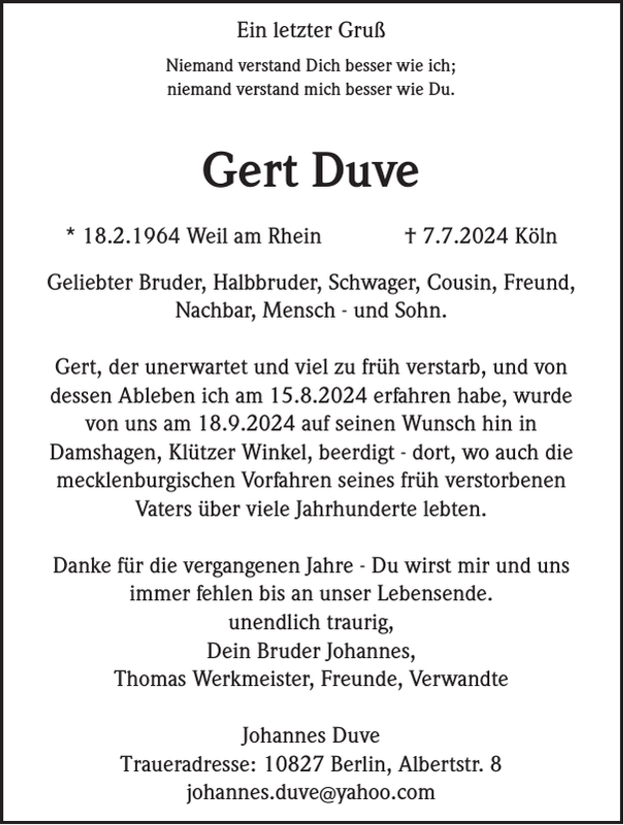 <p>Ein letzter Gruß<br />Niemand verstand Dich besser wie ich;<br />niemand verstand mich besser wie Du.</p><p>Gert Duve<br />* 18.2.1964 Weil am Rhein</p><p>† 7.7.2024 Köln</p><p>Geliebter Bruder, Halbbruder, Schwager, Cousin, Freund,<br />Nachbar, Mensch - und Sohn.<br />Gert, der unerwartet und viel zu früh verstarb, und von<br />dessen Ableben ich am 15.8.2024 erfahren habe, wurde<br />von uns am 18.9.2024 auf seinen Wunsch hin in<br />Damshagen, Klützer Winkel, beerdigt - dort, wo auch die<br />mecklenburgischen Vorfahren seines früh verstorbenen<br />Vaters über viele Jahrhunderte lebten.<br />Danke für die vergangenen Jahre - Du wirst mir und uns<br />immer fehlen bis an unser Lebensende.<br />unendlich traurig,<br />Dein Bruder Johannes,<br />Thomas Werkmeister, Freunde, Verwandte<br />Johannes Duve<br />Traueradresse: 10827 Berlin, Albertstr. 8<br />johannes.duve@yahoo.com</p>