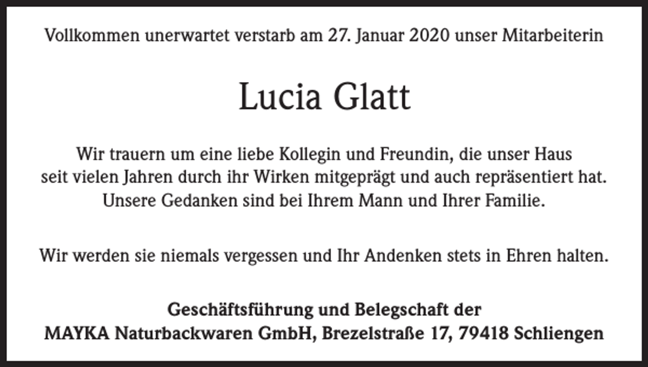 <p>Vollkommen unerwartet verstarb am 27. Januar 2020 unser Mitarbeiterin</p><p>Lucia Glatt<br />Wir trauern um eine liebe Kollegin und Freundin, die unser Haus<br />seit vielen Jahren durch ihr Wirken mitgeprägt und auch repräsentiert hat.<br />Unsere Gedanken sind bei Ihrem Mann und Ihrer Familie.<br />Wir werden sie niemals vergessen und Ihr Andenken stets in Ehren halten.<br />Geschäftsführung und Belegschaft der<br />MAYKA Naturbackwaren GmbH, Brezelstraße 17, 79418 Schliengen</p>