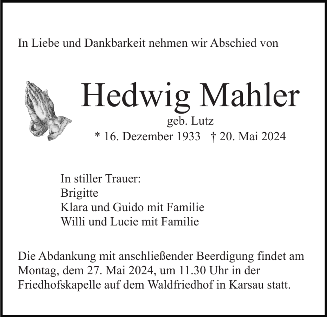 <p>In Liebe und Dankbarkeit nehmen wir Abschied von</p><p>Hedwig Mahler<br />geb. Lutz<br />* 16. Dezember 1933 † 20. Mai 2024<br />In stiller Trauer:<br />Brigitte<br />Klara und Guido mit Familie<br />Willi und Lucie mit Familie<br />Die Abdankung mit anschließender Beerdigung findet am<br />Montag, dem 27. Mai 2024, um 11.30 Uhr in der<br />Friedhofskapelle auf dem Waldfriedhof in Karsau statt.</p>
