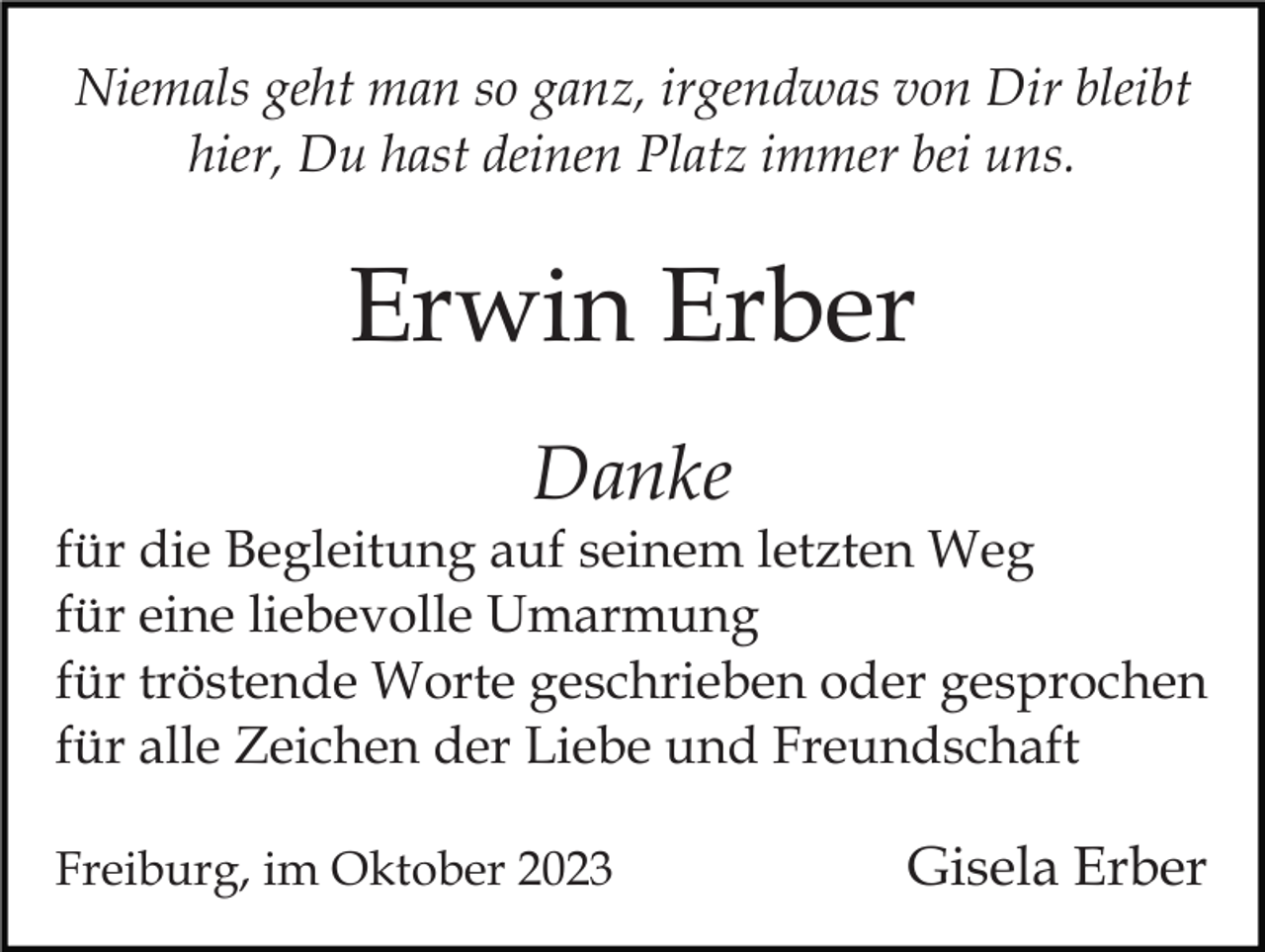 <p>Niemals geht man so ganz, irgendwas von Dir bleibt<br />hier, Du hast deinen Platz immer bei uns.</p><p>Erwin Erber<br />Danke</p><p>für die Begleitung auf seinem letzten Weg<br />für eine liebevolle Umarmung<br />für tröstende Worte geschrieben oder gesprochen<br />für alle Zeichen der Liebe und Freundschaft<br />Freiburg, im Oktober 2023</p><p>Gisela Erber</p>