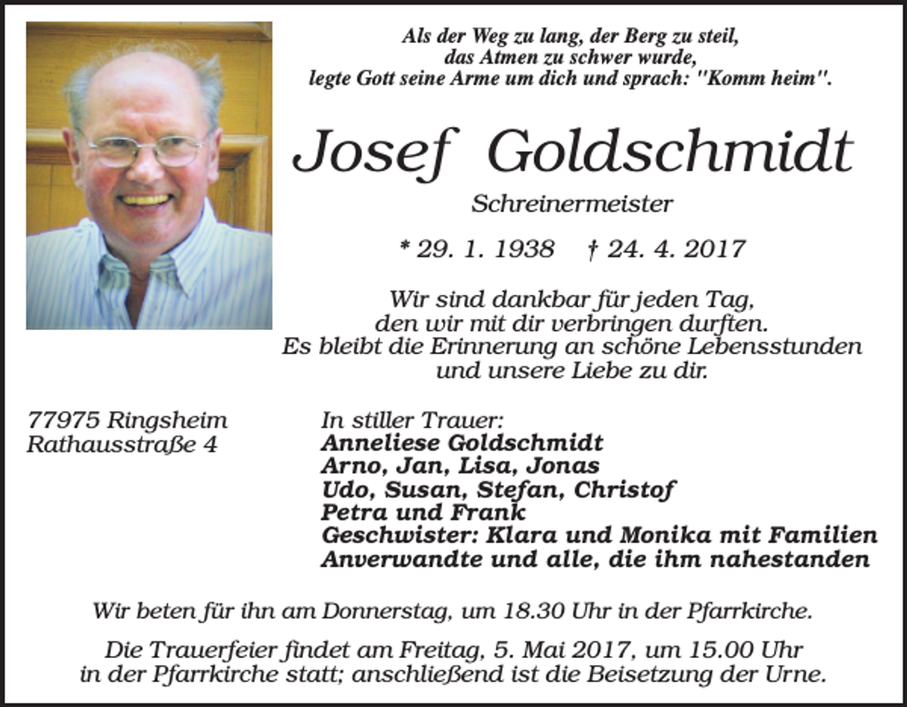 <p>Als der Weg zu lang, der Berg zu steil,<br />das Atmen zu schwer wurde,<br />legte Gott seine Arme um dich und sprach: "Komm heim".</p><p>Josef Goldschmidt<br />Schreinermeister<br />* 29. 1. 1938</p><p>† 24. 4. 2017</p><p>Wir sind dankbar für jeden Tag,<br />den wir mit dir verbringen durften.<br />Es bleibt die Erinnerung an schöne Lebensstunden<br />und unsere Liebe zu dir.<br />77975 Ringsheim<br />Rathausstraße 4</p><p>In stiller Trauer:<br />Anneliese Goldschmidt<br />Arno, Jan, Lisa, Jonas<br />Udo, Susan, Stefan, Christof<br />Petra und Frank<br />Geschwister: Klara und Monika mit Familien<br />Anverwandte und alle, die ihm nahestanden</p><p>Wir beten für ihn am Donnerstag, um 18.30 Uhr in der Pfarrkirche.</p><p>Die Trauerfeier findet am Freitag, 5. Mai 2017, um 15.00 Uhr<br />in der Pfarrkirche statt; anschließend ist die Beisetzung der Urne.</p>