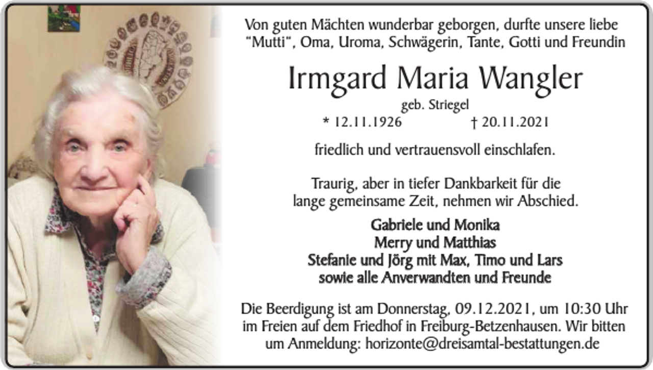 <p>Von guten Mächten wunderbar geborgen, durfte unsere liebe<br />“Mutti“, Oma, Uroma, Schwägerin, Tante, Gotti und Freundin</p><p>Irmgard Maria Wangler<br />geb. Striegel<br />* 12.11.1926<br />† 20.11.2021</p><p>friedlich und vertrauensvoll einschlafen.<br />Traurig, aber in tiefer Dankbarkeit für die<br />lange gemeinsame Zeit, nehmen wir Abschied.<br />Gabriele und Monika<br />Merr y und Matthias<br />Stefanie und Jörg mit Max, Timo und Lars<br />sowie alle Anverwandten und Freunde<br />Die Beerdigung ist am Donnerstag, 09.12.2021, um 10:30 Uhr<br />im Freien auf dem Friedhof in Freiburg-Betzenhausen. Wir bitten<br />um Anmeldung: horizonte@dreisamtal-bestattungen.de</p>