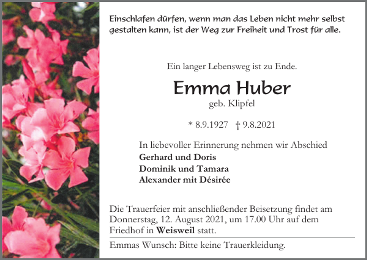 <p>Einschlafen dürfen, wenn man das Leben nicht mehr selbst<br />gestalten kann, ist der Weg zur Freiheit und Trost für alle.</p><p>Ein langer Lebensweg ist zu Ende.</p><p>Emma Huber<br />geb. Klipfel<br />* 8.9.1927 † 9.8.2021<br />In liebevoller Erinnerung nehmen wir Abschied<br />Gerhard und Doris<br />Dominik und Tamara<br />Alexander mit Désirée<br />Die Trauerfeier mit anschließender Beisetzung findet am<br />Donnerstag, 12. August 2021, um 17.00 Uhr auf dem<br />Friedhof in Weisweil statt.<br />Emmas Wunsch: Bitte keine Trauerkleidung.</p>