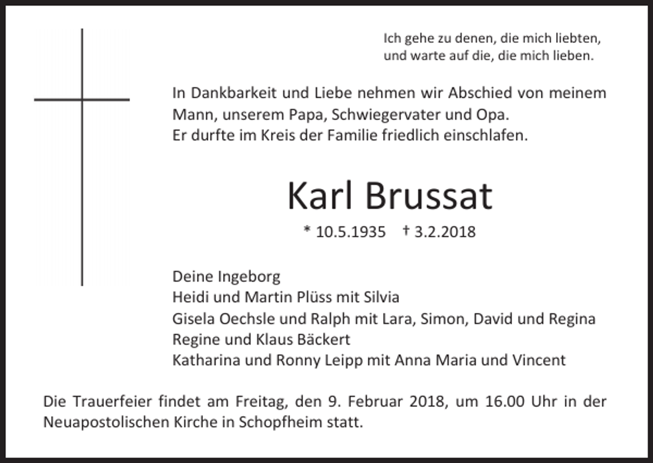 <p>Ich gehe zu denen, die mich liebten,<br />und warte auf die, die mich lieben.</p><p>In Dankbarkeit und Liebe nehmen wir Abschied von meinem<br />Mann, unserem Papa, Schwiegervater und Opa.<br />Er durfte im Kreis der Familie friedlich einschlafen.</p><p>Karl Brussat<br />* 10.5.1935 † 3.2.2018</p><p>Deine Ingeborg<br />Heidi und Martin Plüss mit Silvia<br />Gisela Oechsle und Ralph mit Lara, Simon, David und Regina<br />Regine und Klaus Bäckert<br />Katharina und Ronny Leipp mit Anna Maria und Vincent<br />Die Trauerfeier findet am Freitag, den 9. Februar 2018, um 16.00 Uhr in der<br />Neuapostolischen Kirche in Schopfheim statt.</p>