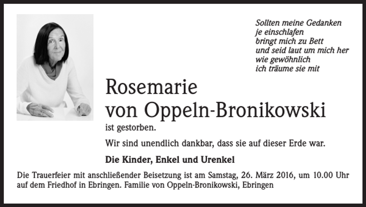 <p>Sollten meine Gedanken<br />je einschlafen<br />bringt mich zu Bett<br />und seid laut um mich her<br />wie gewöhnlich<br />ich träume sie mit</p><p>Rosemarie<br />von Oppeln-Bronikowski<br />ist gestorben.</p><p>Wir sind unendlich dankbar, dass sie auf dieser Erde war.<br />Die Kinder, Enkel und Urenkel<br />Die Trauerfeier mit anschließender Beisetzung ist am Samstag, 26. März 2016, um 10.00 Uhr<br />auf dem Friedhof in Ebringen. Familie von Oppeln-Bronikowski, Ebringen</p>