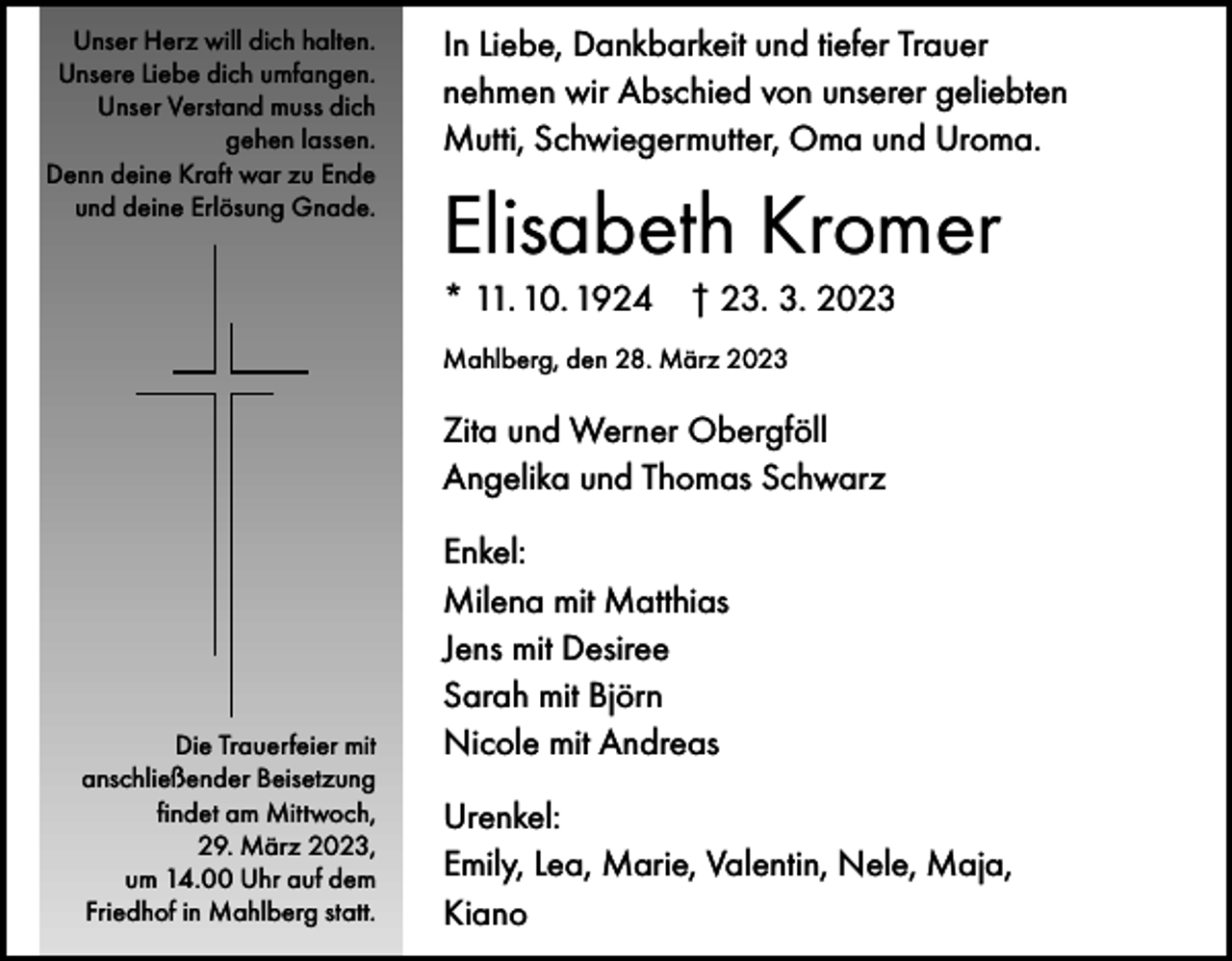 <p>Unser Herz will dich halten.<br />Unsere Liebe dich umfangen.<br />Unser Verstand muss dich<br />gehen lassen.<br />Denn deine Kraft war zu Ende<br />und deine Erlösung Gnade.</p><p>In Liebe, Dankbarkeit und tiefer Trauer<br />nehmen wir Abschied von unserer geliebten<br />Mutti, Schwiegermutter, Oma und Uroma.</p><p>Elisabeth Kromer<br />* 11. 10. 1924 † 23. 3. 2023<br />Mahlberg, den 28. März 2023</p><p>Zita und Werner Obergföll<br />Angelika und Thomas Schwarz</p><p>Die Trauerfeier mit<br />anschließender Beisetzung<br />findet am Mittwoch,<br />29. März 2023,<br />um 14.00 Uhr auf dem<br />Friedhof in Mahlberg statt.</p><p>Enkel:<br />Milena mit Matthias<br />Jens mit Desiree<br />Sarah mit Björn<br />Nicole mit Andreas<br />Urenkel:<br />Emily, Lea, Marie, Valentin, Nele, Maja,<br />Kiano</p>