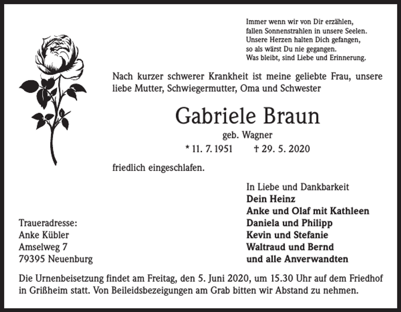 <p>Immer wenn wir von Dir erzählen,<br />fallen Sonnenstrahlen in unsere Seelen.<br />Unsere Herzen halten Dich gefangen,<br />so als wärst Du nie gegangen.<br />Was bleibt, sind Liebe und Erinnerung.</p><p>Nach kurzer schwerer Krankheit ist meine geliebte Frau, unsere<br />liebe Mutter, Schwiegermutter, Oma und Schwester</p><p>Gabriele Braun<br />geb. Wagner<br />* 11. 7. 1951 † 29. 5. 2020</p><p>friedlich eingeschlafen.</p><p>Traueradresse:<br />Anke Kübler<br />Amselweg 9395 Neuenburg</p><p>In Liebe und Dankbarkeit<br />Dein Heinz<br />Anke und Olaf mit Kathleen<br />Daniela und Philipp<br />Kevin und Stefanie<br />Waltraud und Bernd<br />und alle Anverwandten</p><p>Die Urnenbeisetzung findet am Freitag, den 5. Juni 2020, um 15.30 Uhr auf dem ­Friedhof<br />in Grißheim statt. Von Beileidsbezeigungen am Grab bitten wir Abstand zu nehmen.</p>