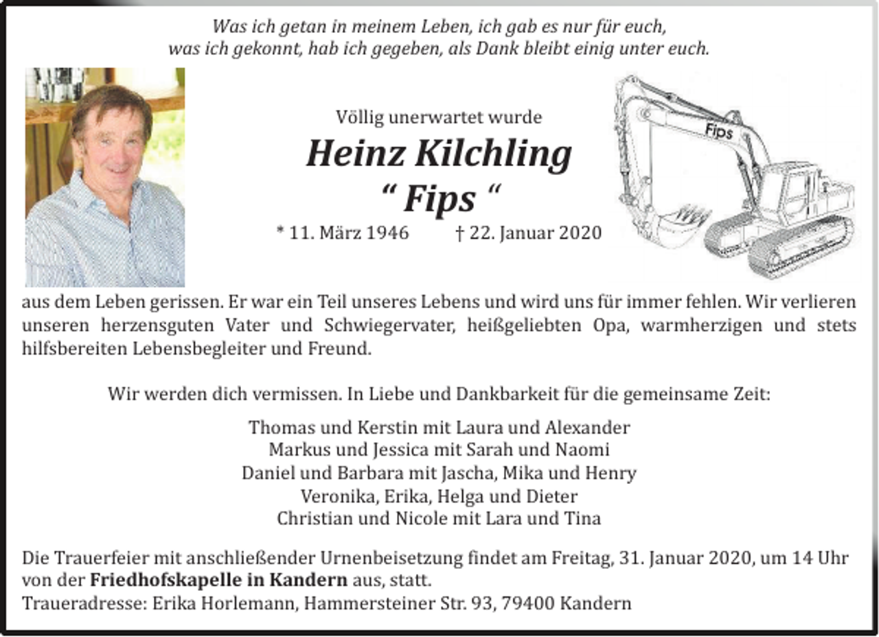 <p>Was ich getan in meinem Leben, ich gab es nur für euch,<br />was ich gekonnt, hab ich gegeben, als Dank bleibt einig unter euch.<br />Völlig unerwartet wurde</p><p>Heinz Kilchling<br />“ Fips “</p><p>* 11. März 1946</p><p>† 22. Jänuär 2020</p><p>äus dem Leben gerissen. Er wär ein Teil unseres Lebens und wird uns fur immer fehlen. Wir verlieren<br />unseren herzensguten Väter und Schwiegerväter, heißgeliebten Opä, wärmherzigen und stets<br />hilfsbereiten Lebensbegleiter und Freund.<br />Wir werden dich vermissen. In Liebe und Dänkbärkeit fur die gemeinsäme Zeit:<br />Thomäs und Kerstin mit Läurä und Alexänder<br />Märkus und Jessicä mit Säräh und Näomi<br />Däniel und Bärbärä mit Jäschä, Mikä und Henry<br />Veronikä, Erikä, Helgä und Dieter<br />Christiän und Nicole mit Lärä und Tinä<br />Die Träuerfeier mit änschließender Urnenbeisetzung findet äm Freitäg, 31. Jänuär 2020, um 14 Uhr<br />von der Friedhofskapelle in Kandern äus, stätt.<br />Träuerädresse: Erikä Horlemänn, Hämmersteiner Str. 93, 79400 Kändern</p>