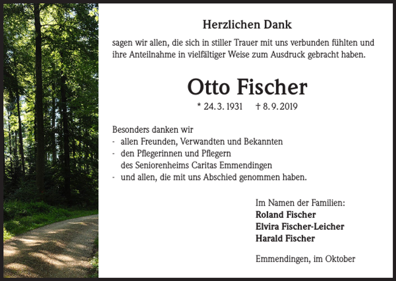<p>Herzlichen Dank<br />sagen wir allen, die sich in stiller Trauer mit uns verbunden fühlten und<br />ihre Anteilnahme in vielfältiger Weise zum Ausdruck gebracht haben.</p><p>Otto Fischer<br />* 24. 3. 1931</p><p>† 8. 9. 2019</p><p>Besonders danken wir<br />-- allen Freunden, Verwandten und Bekannten<br />-- den Pflegerinnen und Pflegern<br />des Seniorenheims Caritas Emmendingen<br />-- und allen, die mit uns Abschied genommen haben.<br />Im Namen der Familien:<br />Roland Fischer<br />Elvira Fischer-Leicher<br />Harald Fischer<br />Emmendingen, im Oktober</p>