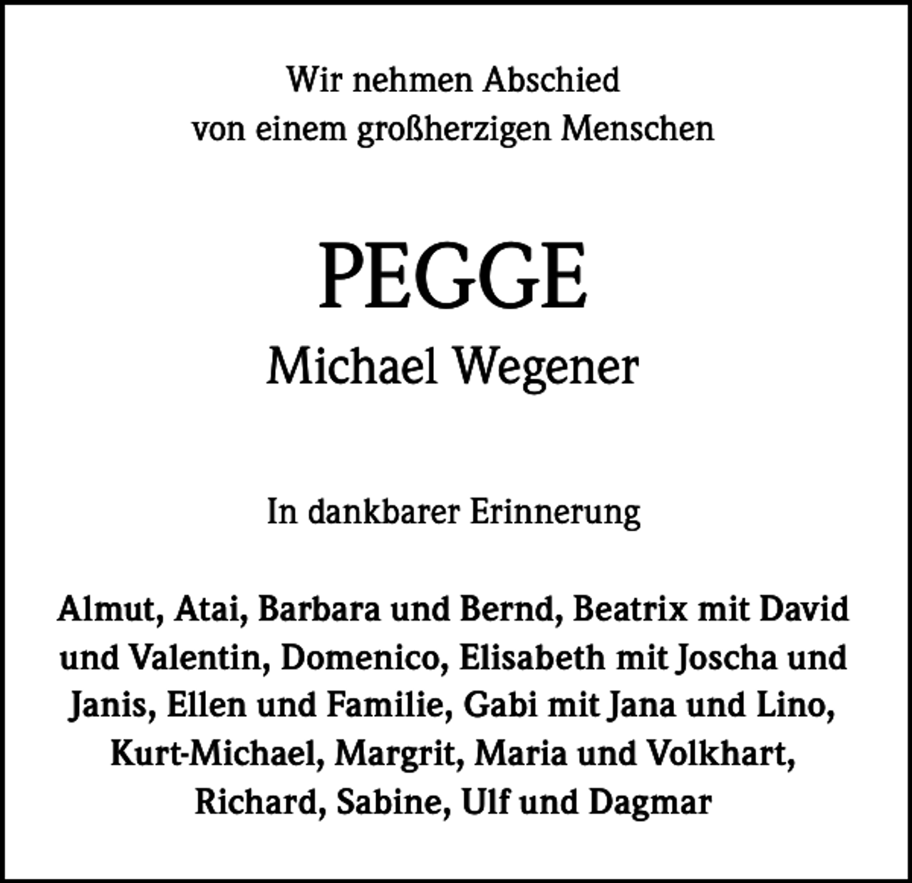 <p>Wir nehmen Abschied<br />von einem großherzigen Menschen</p><p>PEGGE<br />Michael Wegener<br />In dankbarer Erinnerung<br />Almut, Atai, Barbara und Bernd, Beatrix mit David<br />und Valentin, Domenico, Elisabeth mit Joscha und<br />Janis, Ellen und Familie, Gabi mit Jana und Lino,<br />Kurt-Michael, Margrit, Maria und Volkhart,<br />Richard, Sabine, Ulf und Dagmar</p>