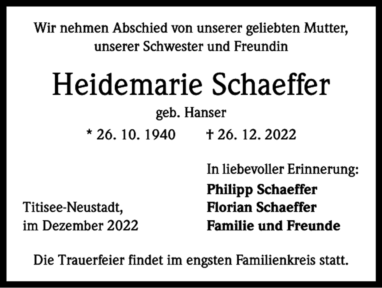 <p>Wir nehmen Abschied von unserer geliebten Mutter,<br />unserer Schwester und Freundin</p><p>Heidemarie Schaeffer<br />geb. Hanser<br />* 26. 10. 1940 † 26. 12. 2022</p><p>Titisee-Neustadt,<br />im Dezember 2022</p><p>In liebevoller Erinnerung:<br />Philipp Schaeffer<br />Florian Schaeffer<br />Familie und Freunde</p><p>Die Trauerfeier findet im engsten Familienkreis statt.</p>