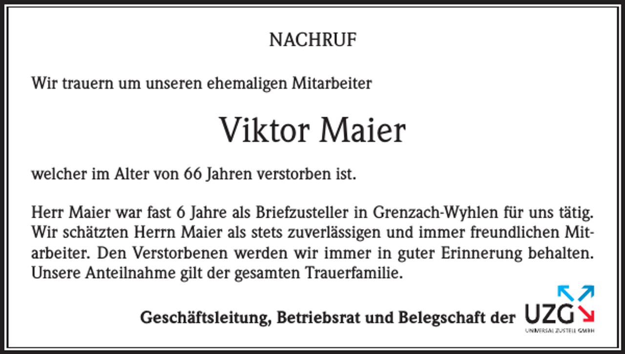 <p>NACHRUF<br />Wir trauern um unseren ehemaligen Mitarbeiter</p><p>Viktor Maier<br />welcher im Alter von 66 Jahren verstorben ist.<br />Herr Maier war fast 6 Jahre als Briefzusteller in Grenzach-Wyhlen für uns tätig.<br />Wir schätzten Herrn Maier als stets zuverlässigen und immer freundlichen Mitarbeiter. Den Verstorbenen werden wir immer in guter Erinnerung behalten.<br />Unsere Anteilnahme gilt der gesamten Trauerfamilie.<br />Geschäftsleitung, Betriebsrat und Belegschaft der</p>