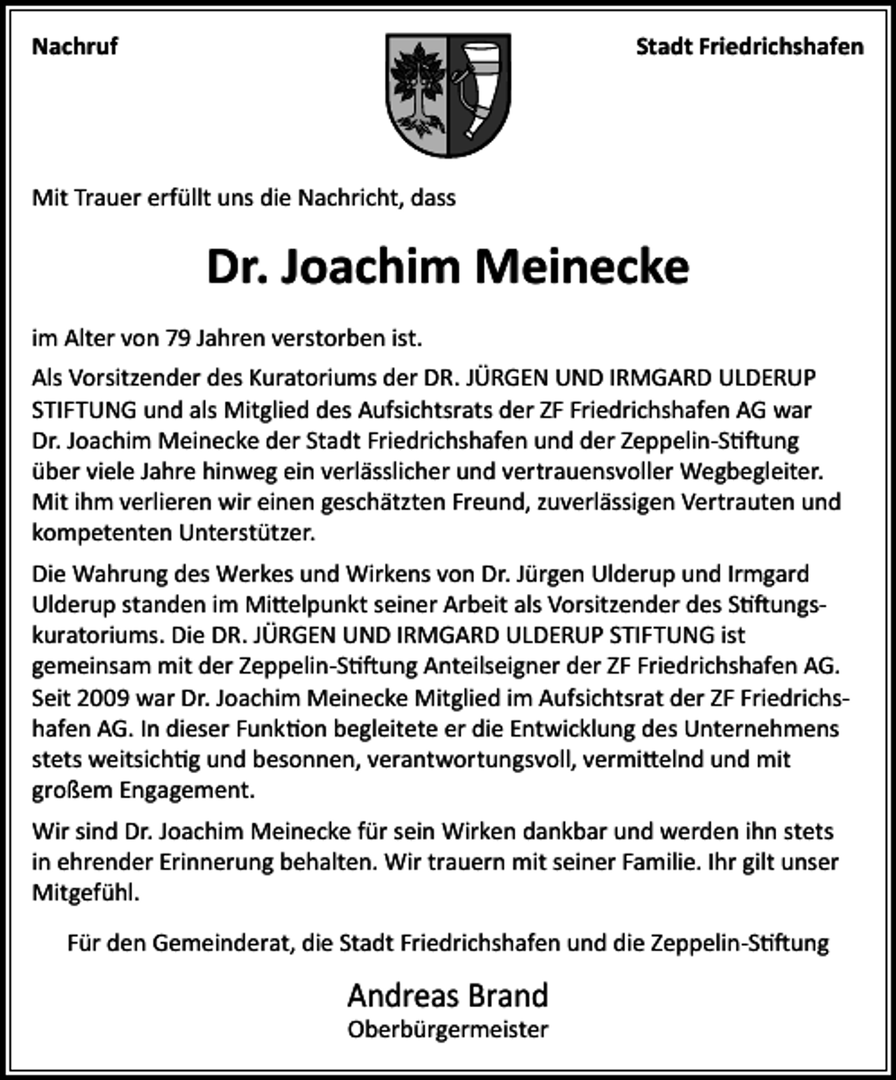 <p>Nachruf</p><p>Stadt Friedrichshafen</p><p>Mit Trauer erfüllt uns die Nachricht, dass</p><p>Dr. Joachim Meinecke<br />im Alter von 79 Jahren verstorben ist.<br />Als Vorsitzender des Kuratoriums der DR. JÜRGEN UND IRMGARD ULDERUP<br />STIFTUNG und als Mitglied des Aufsichtsrats der ZF Friedrichshafen AG war<br />Dr. Joachim Meinecke der Stadt Friedrichshafen und der Zeppelin-Stiftung<br />über viele Jahre hinweg ein verlässlicher und vertrauensvoller Wegbegleiter.<br />Mit ihm verlieren wir einen geschätzten Freund, zuverlässigen Vertrauten und<br />kompetenten Unterstützer.<br />Die Wahrung des Werkes und Wirkens von Dr. Jürgen Ulderup und Irmgard<br />Ulderup standen im Mittelpunkt seiner Arbeit als Vorsitzender des Stiftungskuratoriums. Die DR. JÜRGEN UND IRMGARD ULDERUP STIFTUNG ist<br />gemeinsam mit der Zeppelin-Stiftung Anteilseigner der ZF Friedrichshafen AG.<br />Seit 2009 war Dr. Joachim Meinecke Mitglied im Aufsichtsrat der ZF Friedrichshafen AG. In dieser Funktion begleitete er die Entwicklung des Unternehmens<br />stets weitsichtig und besonnen, verantwortungsvoll, vermittelnd und mit<br />großem Engagement.<br />Wir sind Dr. Joachim Meinecke für sein Wirken dankbar und werden ihn stets<br />in ehrender Erinnerung behalten. Wir trauern mit seiner Familie. Ihr gilt unser<br />Mitgefühl.<br />Für den Gemeinderat, die Stadt Friedrichshafen und die Zeppelin-Stiftung</p><p>Andreas Brand<br />Oberbürgermeister</p>