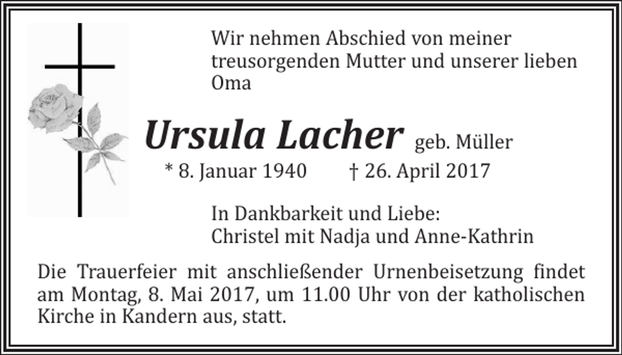 <p>Wir nehmen Abschied von meiner<br />treusorgenden Mutter und unserer lieben<br />Oma</p><p>Ursula Lacher geb. Müller<br />* 8. Januar 1940 † 26. April 2017</p><p>In Dankbarkeit und Liebe:<br />Christel mit Nadja und Anne-Kathrin</p><p>Die Trauerfeier mit anschließender Urnenbeisetzung findet<br />am Montag, 8. Mai 2017, um 11.00 Uhr von der katholischen<br />Kirche in Kandern aus, statt.</p>