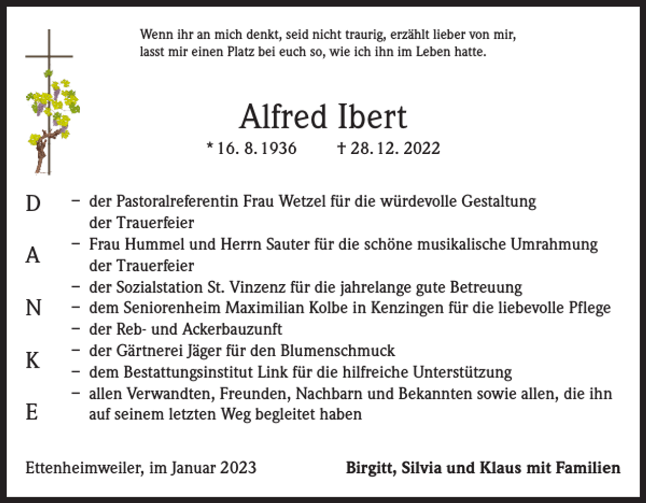 <p>Wenn ihr an mich denkt, seid nicht traurig, erzählt lieber von mir,<br />lasst mir einen Platz bei euch so, wie ich ihn im Leben hatte.</p><p>Alfred Ibert<br />* 16. 8. 1936</p><p>D<br />A<br />N<br />K<br />E</p><p>† 28. 12. 2022</p><p>– der Pastoralreferentin Frau Wetzel für die würdevolle Gestaltung<br />der Trauerfeier<br />– Frau Hummel und Herrn Sauter für die schöne musikalische Umrahmung<br />der Trauerfeier<br />– der Sozialstation St. Vinzenz für die jahrelange gute Betreuung<br />– dem Seniorenheim Maximilian Kolbe in Kenzingen für die liebevolle Pflege<br />– der Reb- und Ackerbauzunft<br />– der Gärtnerei Jäger für den Blumenschmuck<br />– dem Bestattungsinstitut Link für die hilfreiche Unterstützung<br />– allen Verwandten, Freunden, Nachbarn und Bekannten sowie allen, die ihn<br />auf seinem letzten Weg begleitet haben</p><p>Ettenheimweiler, im Januar 2023</p><p>Birgitt, Silvia und Klaus mit Familien</p>