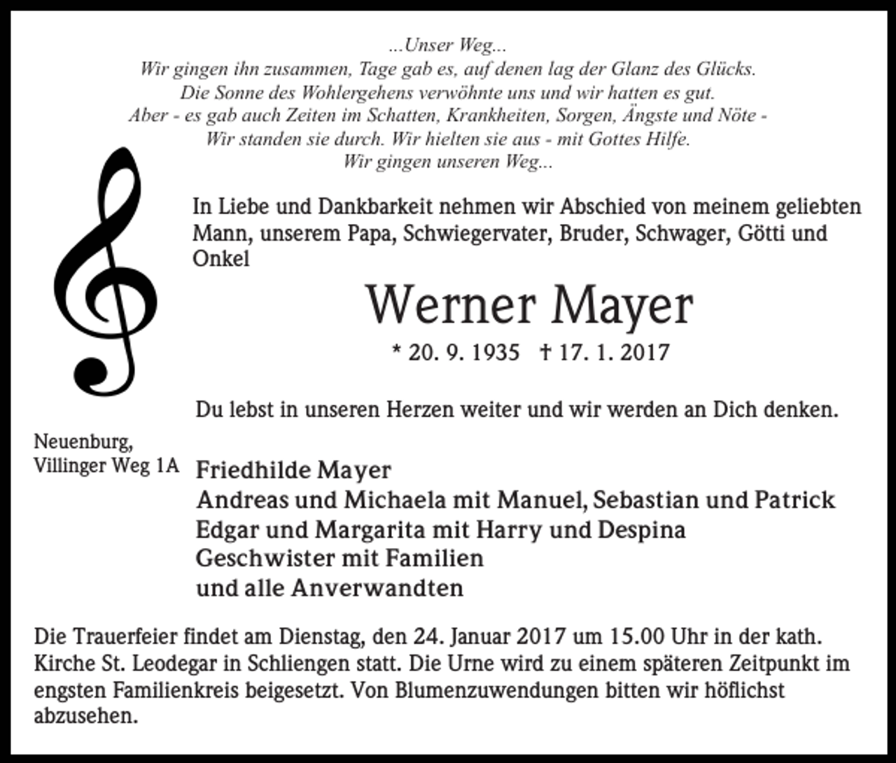 <p>...Unser Weg...<br />Wir gingen ihn zusammen, Tage gab es, auf denen lag der Glanz des Glücks.<br />Die Sonne des Wohlergehens verwöhnte uns und wir hatten es gut.<br />Aber - es gab auch Zeiten im Schatten, Krankheiten, Sorgen, Ängste und Nöte Wir standen sie durch. Wir hielten sie aus - mit Gottes Hilfe.<br />Wir gingen unseren Weg...</p><p>In Liebe und Dankbarkeit nehmen wir Abschied von meinem geliebten<br />Mann, unserem Papa, Schwiegervater, Bruder, Schwager, Götti und<br />Onkel</p><p>Werner Mayer<br />* 20. 9. 1935 † 17. 1. 2017<br />Du lebst in unseren Herzen weiter und wir werden an Dich denken.<br />Neuenburg,<br />Villinger Weg 1A Friedhilde Mayer</p><p>Andreas und Michaela mit Manuel, Sebastian und Patrick<br />Edgar und Margarita mit Harry und Despina<br />Geschwister mit Familien<br />und alle Anverwandten<br />Die Trauerfeier findet am Dienstag, den 24. Januar 2017 um 15.00 Uhr in der kath.<br />Kirche St. Leodegar in Schliengen statt. Die Urne wird zu einem späteren Zeitpunkt im<br />engsten Familienkreis beigesetzt. Von Blumenzuwendungen bitten wir höflichst<br />abzusehen.</p>