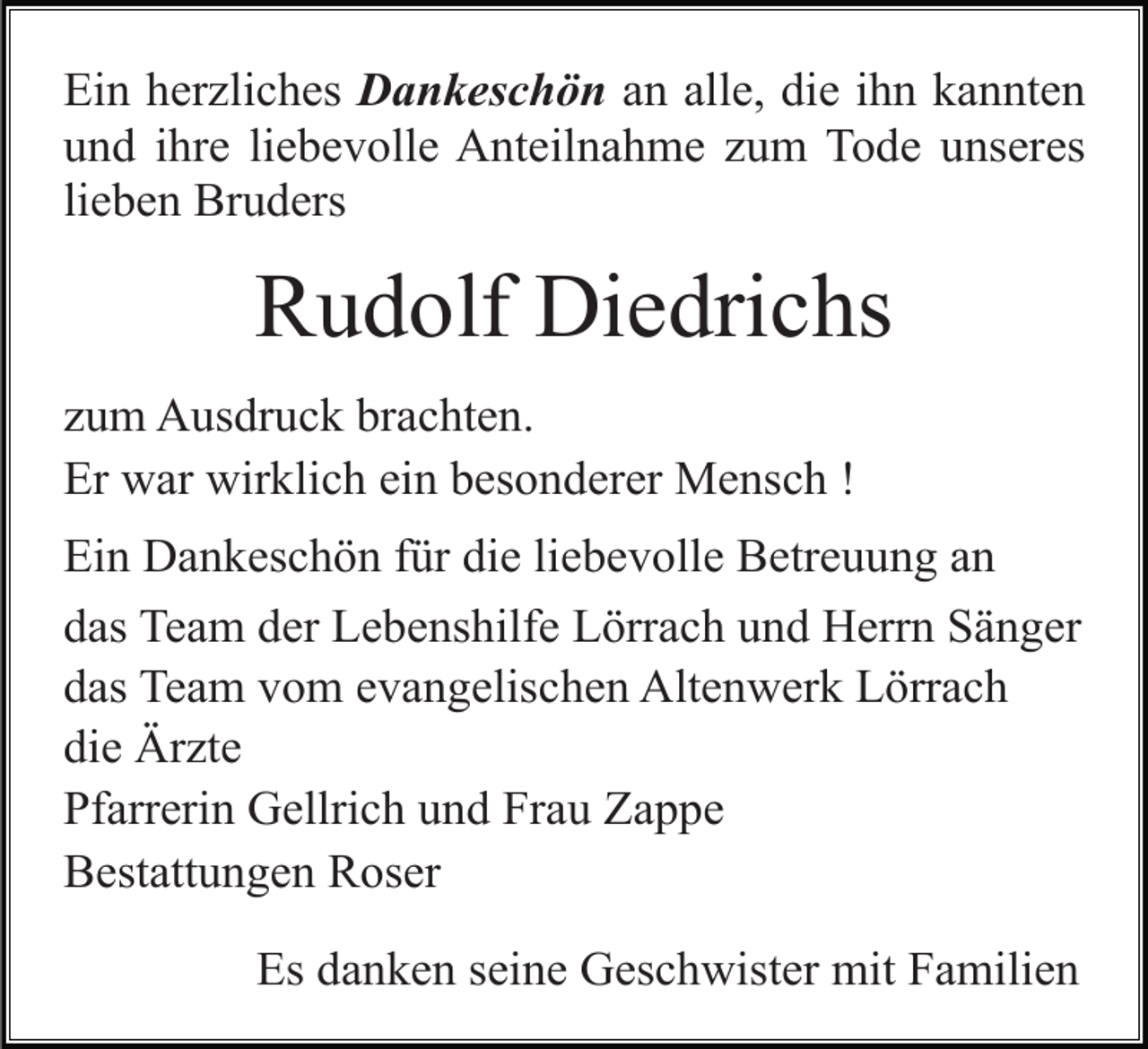 <p>Ein herzliches Dankeschön an alle, die ihn kannten<br />und ihre liebevolle Anteilnahme zum Tode unseres<br />lieben Bruders</p><p>Rudolf Diedrichs<br />zum Ausdruck brachten.<br />Er war wirklich ein besonderer Mensch !<br />Ein Dankeschön für die liebevolle Betreuung an<br />das Team der Lebenshilfe Lörrach und Herrn Sänger<br />das Team vom evangelischen Altenwerk Lörrach<br />die Ärzte<br />Pfarrerin Gellrich und Frau Zappe<br />Bestattungen Roser<br />Es danken seine Geschwister mit Familien</p>