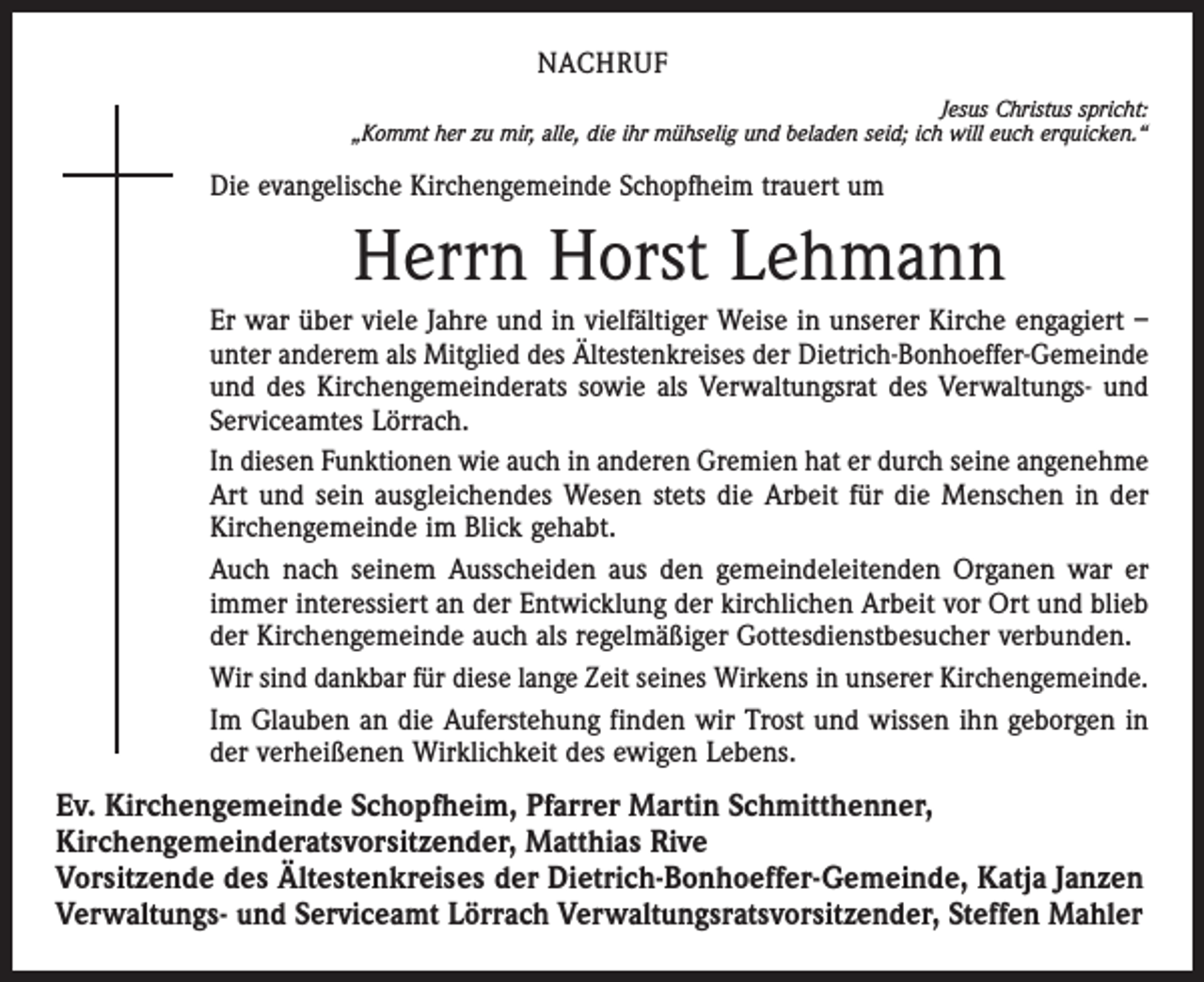 <p>NACHRUF<br />Jesus Christus spricht:<br />„Kommt her zu mir, alle, die ihr mühselig und beladen seid; ich will euch erquicken.“</p><p>Die evangelische Kirchengemeinde Schopfheim trauert um</p><p>Herrn Horst Lehmann<br />Er war über viele Jahre und in vielfältiger Weise in unserer Kirche engagiert –<br />unter anderem als Mitglied des Ältestenkreises der Dietrich-Bonhoeffer-Gemeinde<br />und des Kirchengemeinderats sowie als Verwaltungsrat des Verwaltungs- und<br />Serviceamtes Lörrach.<br />In diesen Funktionen wie auch in anderen Gremien hat er durch seine angenehme<br />Art und sein ausgleichendes Wesen stets die Arbeit für die Menschen in der<br />Kirchengemeinde im Blick gehabt.<br />Auch nach seinem Ausscheiden aus den gemeindeleitenden Organen war er<br />immer interessiert an der Entwicklung der kirchlichen Arbeit vor Ort und blieb<br />der Kirchengemeinde auch als regelmäßiger Gottesdienstbesucher verbunden.<br />Wir sind dankbar für diese lange Zeit seines Wirkens in unserer Kirchengemeinde.<br />Im Glauben an die Auferstehung finden wir Trost und wissen ihn geborgen in<br />der verheißenen Wirklichkeit des ewigen Lebens.</p><p>Ev. Kirchengemeinde Schopfheim, Pfarrer Martin Schmitthenner,<br />Kirchengemeinderatsvorsitzender, Matthias Rive<br />Vorsitzende des Ältestenkreises der Dietrich-Bonhoeffer-Gemeinde, Katja Janzen<br />Verwaltungs- und Serviceamt Lörrach Verwaltungsratsvorsitzender, Steffen Mahler</p>