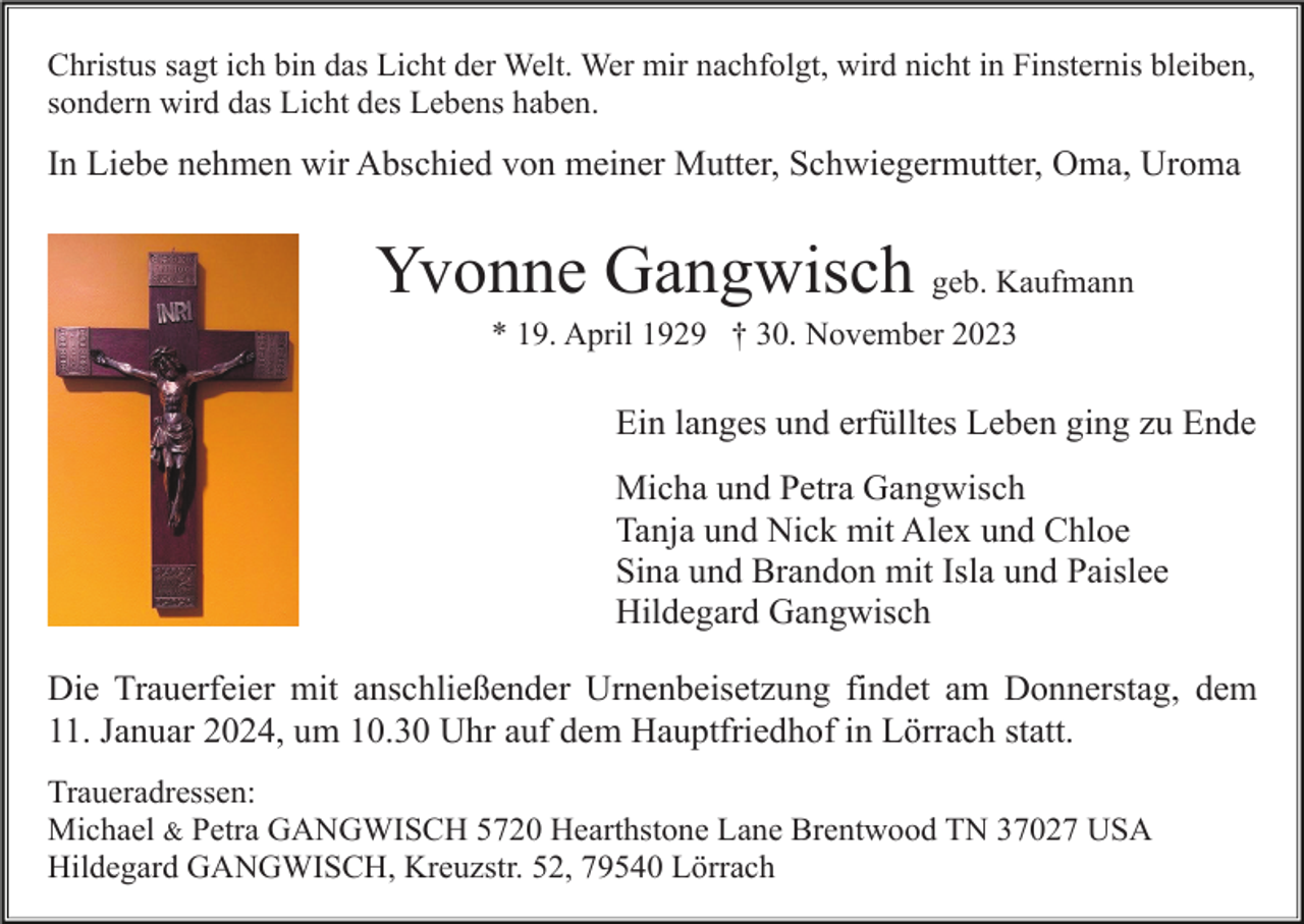 <p>Christus sagt ich bin das Licht der Welt. Wer mir nachfolgt, wird nicht in Finsternis bleiben,<br />sondern wird das Licht des Lebens haben.</p><p>In Liebe nehmen wir Abschied von meiner Mutter, Schwiegermutter, Oma, Uroma</p><p>Yvonne Gangwisch geb. Kaufmann<br />* 19. April 1929 † 30. November 2023</p><p>Ein langes und erfülltes Leben ging zu Ende<br />Micha und Petra Gangwisch<br />Tanja und Nick mit Alex und Chloe<br />Sina und Brandon mit Isla und Paislee<br />Hildegard Gangwisch<br />Die Trauerfeier mit anschließender Urnenbeisetzung findet am Donnerstag, dem<br />11. Januar 2024, um 10.30 Uhr auf dem Hauptfriedhof in Lörrach statt.<br />Traueradressen:<br />Michael &amp; Petra GANGWISCH 5720 Hearthstone Lane Brentwood TN 37027 USA<br />Hildegard GANGWISCH, Kreuzstr. 52, 79540 Lörrach</p>