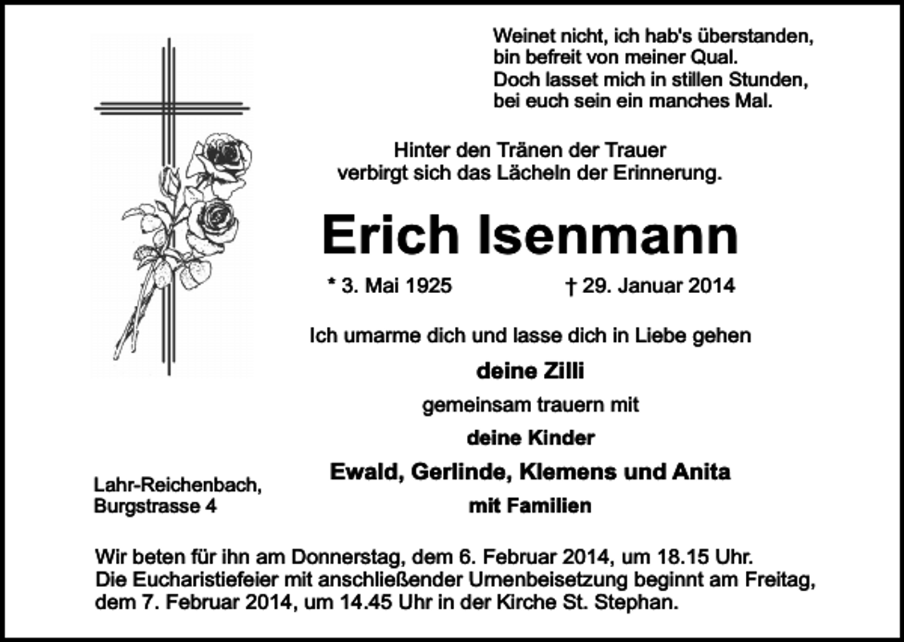 <p>Weinet nicht, ich hab's überstanden,<br />bin befreit von meiner Qual.<br />Doch lasset mich in stillen Stunden,<br />bei euch sein ein manches Mal.</p><p>Hinter den Tränen der Trauer<br />verbirgt sich das Lächeln der Erinnerung.</p><p>Erich Isenmann<br />* 3. Mai 1925</p><p>† 29. Januar 2014</p><p>Ich umarme dich und lasse dich in Liebe gehen</p><p>deine Zilli<br />gemeinsam trauern mit<br />deine Kinder<br />Lahr-Reichenbach,<br />Burgstrasse 4</p><p>Ewald, Gerlinde, Klemens und Anita<br />mit Familien</p><p>Wir beten für ihn am Donnerstag, dem 6. Februar 2014, um 18.15 Uhr.<br />Die Eucharistiefeier mit anschließender Urnenbeisetzung beginnt am Freitag,<br />dem 7. Februar 2014, um 14.45 Uhr in der Kirche St. Stephan.</p>