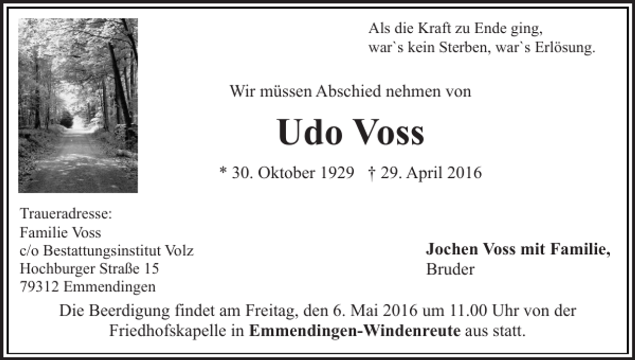 <p>Als die Kraft zu Ende ging,<br />war`s kein Sterben, war`s Erlösung.</p><p>Wir müssen Abschied nehmen von</p><p>Udo Voss<br />* 30. Oktober 1929 † 29. April 2016<br />Traueradresse:<br />Familie Voss<br />c/o Bestattungsinstitut Volz<br />Hochburger Straße 15<br />79312 Emmendingen</p><p>Jochen Voss mit Familie,<br />Bruder</p><p>Die Beerdigung findet am Freitag, den 6. Mai 2016 um 11.00 Uhr von der<br />Friedhofskapelle in Emmendingen-Windenreute aus statt.</p>