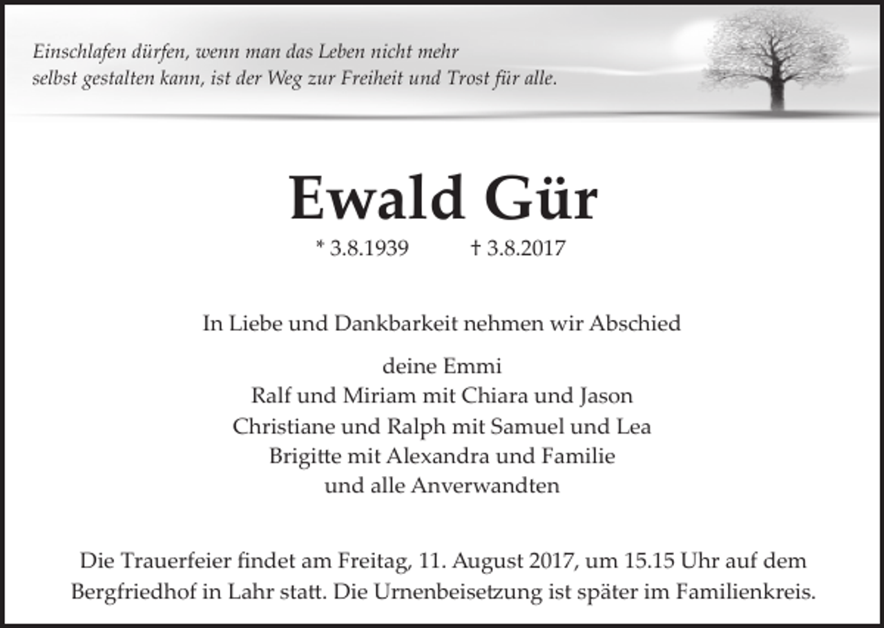 <p>Einschlafen dürfen, wenn man das Leben nicht mehr<br />selbst gestalten kann, ist der Weg zur Freiheit und Trost für alle.</p><p>Ewald Gür<br />* 3.8.1939</p><p>† 3.8.2017</p><p>In Liebe und Dankbarkeit nehmen wir Abschied<br />deine Emmi<br />Ralf und Miriam mit Chiara und Jason<br />Christiane und Ralph mit Samuel und Lea<br />Brigi�e mit Alexandra und Familie<br />und alle Anverwandten<br />Die Trauerfeier ﬁndet am Freitag, 11. August 2017, um 15.15 Uhr auf dem<br />Bergfriedhof in Lahr sta�. Die Urnenbeise�ung ist später im Familienkreis.</p>