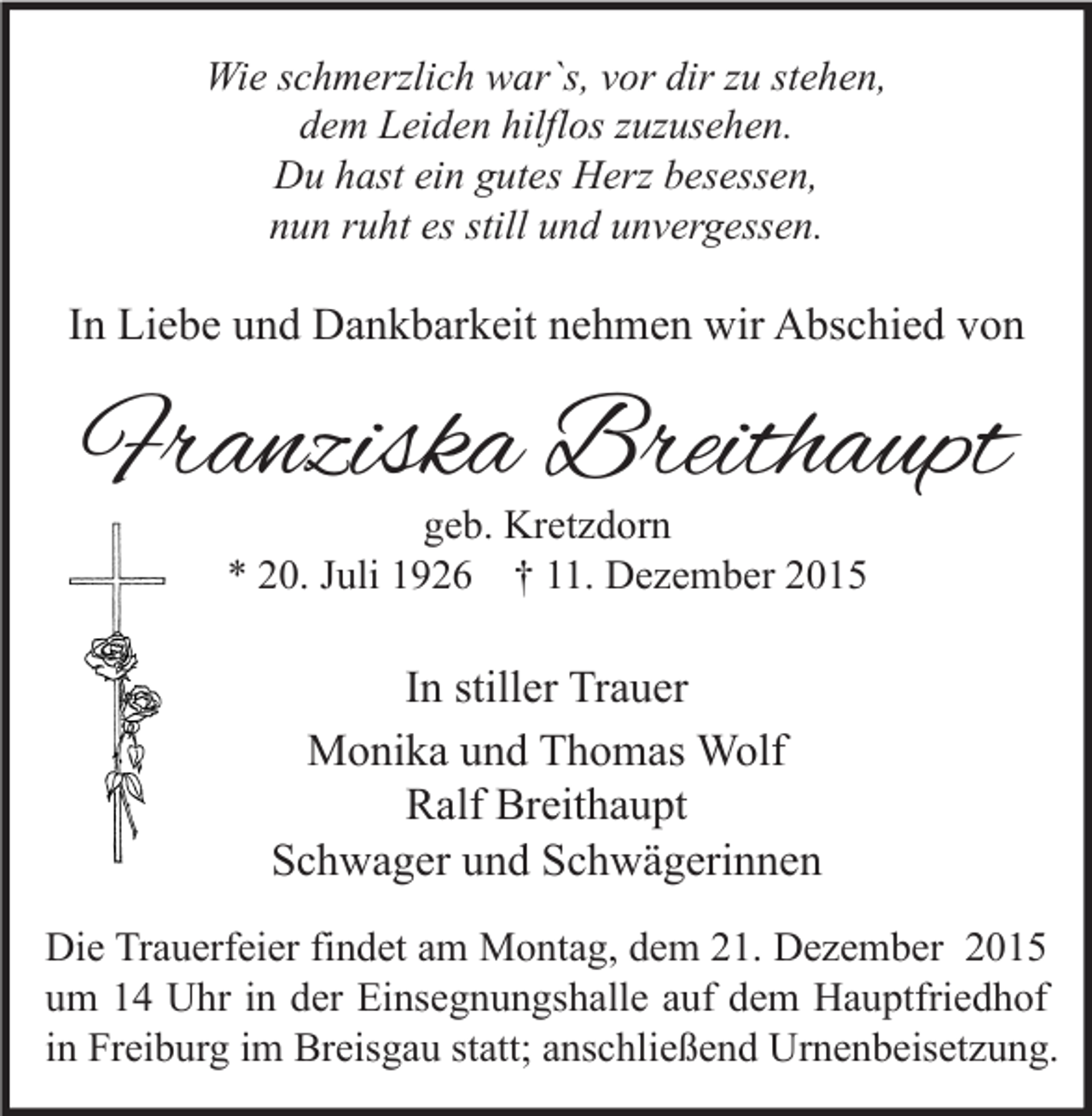 <p>Wie schmerzlich war`s, vor dir zu stehen,<br />dem Leiden hilflos zuzusehen.<br />Du hast ein gutes Herz besessen,<br />nun ruht es still und unvergessen.</p><p>In Liebe und Dankbarkeit nehmen wir Abschied von</p><p>Franziska Breithaupt<br />geb. Kretzdorn<br />* 20. Juli 1926 † 11. Dezember 2015</p><p>In stiller Trauer<br />Monika und Thomas Wolf<br />Ralf Breithaupt<br />Schwager und Schwägerinnen<br />Die Trauerfeier findet am Montag, dem 21. Dezember 2015<br />um 14 Uhr in der Einsegnungshalle auf dem Hauptfriedhof<br />in Freiburg im Breisgau statt; anschließend Urnenbeisetzung.</p>