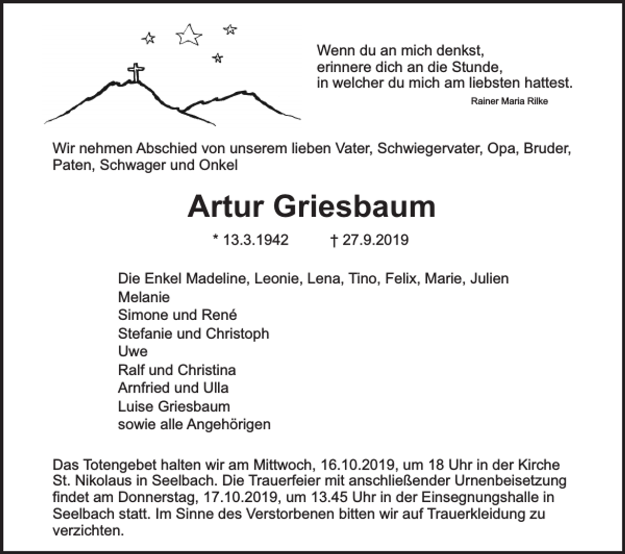 <p>Wenn du an mich denkst,<br />erinnere dich an die Stunde,<br />in welcher du mich am liebsten hattest.<br />Rainer Maria Rilke</p><p>Wir nehmen Abschied von unserem lieben Vater, Schwiegervater, Opa, Bruder,<br />Paten, Schwager und Onkel</p><p>Artur Griesbaum<br />* 13.3.1942</p><p>† 27.9.2019</p><p>Die Enkel Madeline, Leonie, Lena, Tino, Felix, Marie, Julien<br />Melanie<br />Simone und René<br />Stefanie und Christoph<br />Uwe<br />Ralf und Christina<br />Arnfried und Ulla<br />Luise Griesbaum<br />sowie alle Angehörigen<br />Das Totengebet halten wir am Mittwoch, 16.10.2019, um 18 Uhr in der Kirche<br />St. Nikolaus in Seelbach. Die Trauerfeier mit anschließender Urnenbeisetzung<br />findet am Donnerstag, 17.10.2019, um 13.45 Uhr in der Einsegnungshalle in<br />Seelbach statt. Im Sinne des Verstorbenen bitten wir auf Trauerkleidung zu<br />verzichten.</p>
