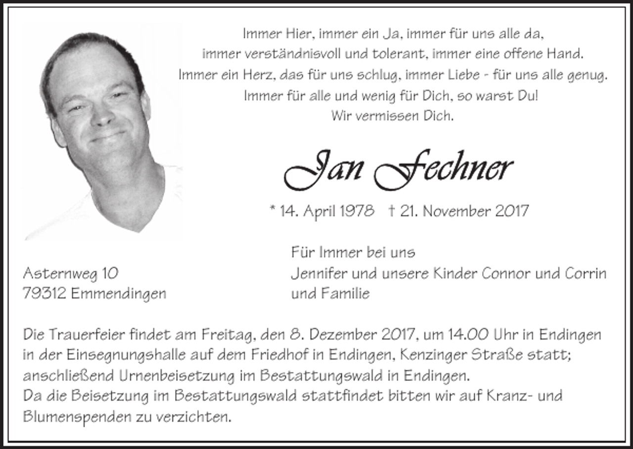 <p>IImmer<br />m m er Hier,<br />Hi er, iimmer<br />m m er ein<br />ei n Ja,<br />J a, iimmer<br />m m er für<br />f ür uns<br />u n s alle<br />all e da,<br />d a,<br />iimmer<br />m m er verständnisvoll<br />v er s t ä n d ni sv oll und<br />u n d tolerant,<br />t ol er a n t, iimmer<br />m m er eine<br />ei n e offene<br />off en e Hand.<br />H a n d.<br />I m m er ein<br />ei n Herz,<br />H er z, das<br />d a s für<br />f ür uns<br />un s schlug,<br />s c hl u g, iimmer<br />m m er LiLiebe<br />e b e -- ffür<br />ür uuns<br />n s alle<br />all e ggenug.<br />e n u g.<br />Immer<br />I m m er für<br />f ür alle<br />all e und<br />u n d wenig<br />w e ni g für<br />für Dich,<br />Di c h, so<br />s o warst<br />w ar s t Du!<br />D u!<br />Immer<br />Wir<br />er mi s s e n DiDich.<br />c h.<br />Wirvvermissen</p><p>** 114.<br />4. April<br />A pril 11978<br />9 7 8 †† 21.<br />21. November<br />N ove m b er 2017<br />2 01 7<br />AAsternweg<br />s t er n w e g<br />779312<br />9 31 2 Emmendingen<br />E m m e n di n g e n</p><p>F ür IImmer<br />m m er bbei<br />ei uuns<br />ns<br />Für<br />Jennifer<br />J e n nif er uund<br />n d uunsere<br />n s er e Kinder<br />Ki n d e r Connor<br />C o n n or und<br />u n d Corrin<br />C orri n<br />u n d Familie<br />F a mili e<br />und</p><p>DiDie<br />e Tr<br />Trauerfeier<br />a u erf ei er fifindet<br />n d e t aam<br />m Fr<br />Freitag,<br />ei t a g, dden<br />e n 8.<br />8. Dezember<br />D e z e m b er 2017,<br />2 01 7, um<br />u m 14.00<br />1 4. Uhr<br />U hr iinn Endingen<br />E ndi n g e n<br />in<br />i n der<br />d er Einsegnungshalle<br />Ei n s e g n u n g s h all e auf<br />auf dem<br />d e m Friedhof<br />Fri e d h of iinn Endingen,<br />E n di n g e n, Kenzinger<br />K e n zi n g er Straße<br />S tr a ß e statt;<br />s t a t t;<br />aanschließend<br />n s c hli e ß e n d Urnenbeisetzung<br />Ur n e n b ei s e t z u n g iimm Bestattungswald<br />B e s t a t t u n g s w al d iinn Endingen.<br />E n di n g e n.<br />DDa<br />a didie<br />e Beisetzung<br />B ei s e t z u n g i im<br />m BBestattungswald<br />e s t a t t u n g s w al d stattfindet<br />s t a t tfi n d e t bitten<br />bi t t e n wir<br />wir auf<br />a uf KranzKr a n z- und<br />und<br />Blumenspenden<br />Bl u m e n s p e n d e n zzu<br />u vverzichten.<br />er zi c h t e n.</p>