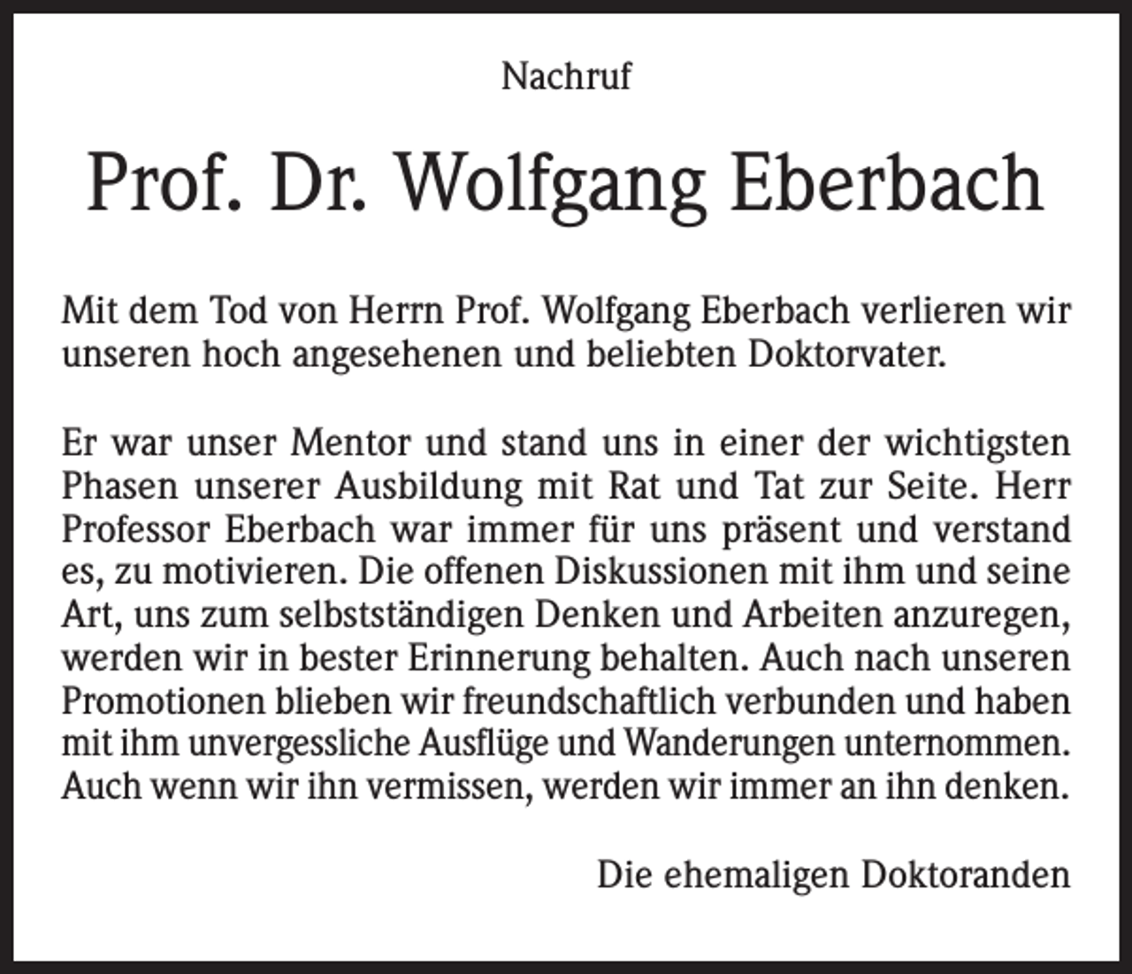 <p>Nachruf</p><p>Prof. Dr. Wolfgang Eberbach<br />Mit dem Tod von Herrn Prof. Wolfgang Eberbach verlieren wir<br />unseren hoch angesehenen und beliebten Doktorvater.<br />Er war unser Mentor und stand uns in einer der wichtigsten<br />Phasen unserer Ausbildung mit Rat und Tat zur Seite. Herr<br />Professor Eberbach war immer für uns präsent und verstand<br />es, zu motivieren. Die offenen Diskussionen mit ihm und seine<br />Art, uns zum selbstständigen Denken und Arbeiten anzuregen,<br />werden wir in bester Erinnerung behalten. Auch nach unseren<br />Promotionen blieben wir freundschaftlich verbunden und haben<br />mit ihm unvergessliche Ausflüge und Wanderungen unternommen.<br />Auch wenn wir ihn vermissen, werden wir immer an ihn denken.<br />Die ehemaligen Doktoranden</p>