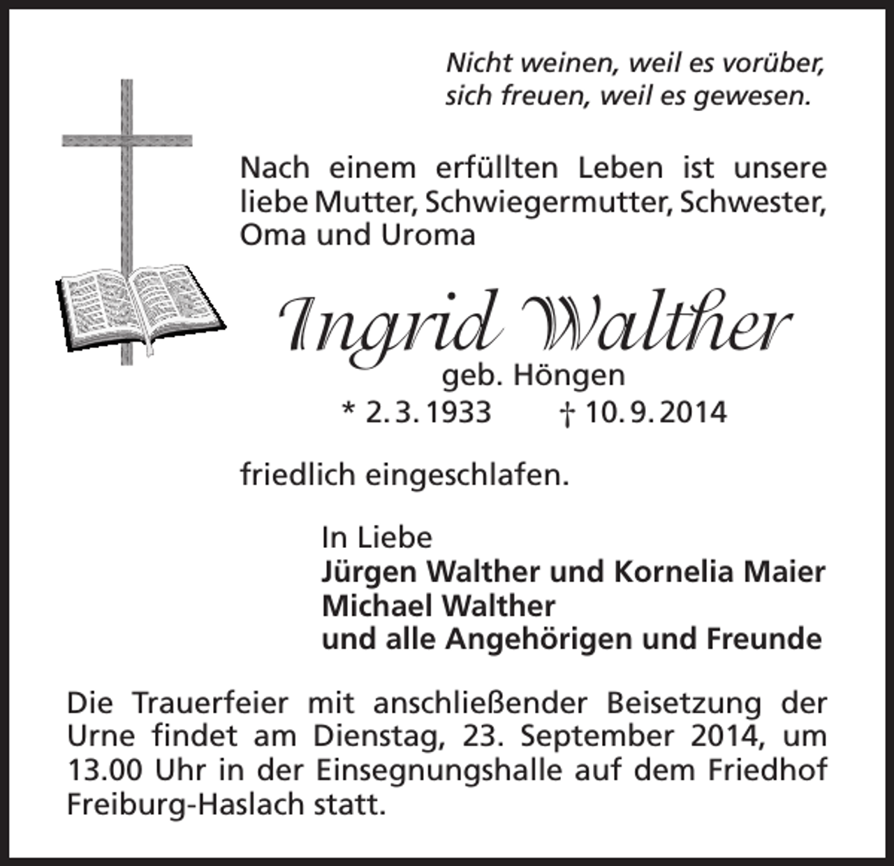 <p>Nicht weinen, weil es vorüber,<br />sich freuen, weil es gewesen.</p><p>Nach einem erfüllten Leben ist unsere<br />liebe Mutter, Schwiegermutter, Schwester,<br />Oma und Uroma</p><p>Ingrid Walther<br />geb. Höngen<br />* 2. 3. 1933<br />† 10. 9. 2014</p><p>friedlich eingeschlafen.<br />In Liebe<br />Jürgen Walther und Kornelia Maier<br />Michael Walther<br />und alle Angehörigen und Freunde<br />Die Trauerfeier mit anschließender Beisetzung der<br />Urne findet am Dienstag, 23. September 2014, um<br />13.00 Uhr in der Einsegnungshalle auf dem Friedhof<br />Freiburg-Haslach statt.</p>