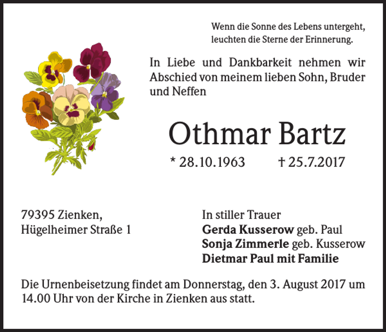<p>Wenn die Sonne des Lebens untergeht,<br />leuchten die Sterne der Erinnerung.</p><p>In Liebe und Dankbarkeit nehmen wir<br />Abschied von meinem lieben Sohn, Bruder<br />und Neffen</p><p>Othmar Bartz<br />* 28.10.1963</p><p>79395 Zienken,<br />Hügelheimer Straße 1</p><p>† 25.7.2017</p><p>In stiller Trauer<br />Gerda Kusserow geb. Paul<br />Sonja Zimmerle geb. Kusserow<br />Dietmar Paul mit Familie</p><p>Die Urnenbeisetzung findet am Donnerstag, den 3. August 2017 um<br />14.00 Uhr von der Kirche in Zienken aus statt.</p>