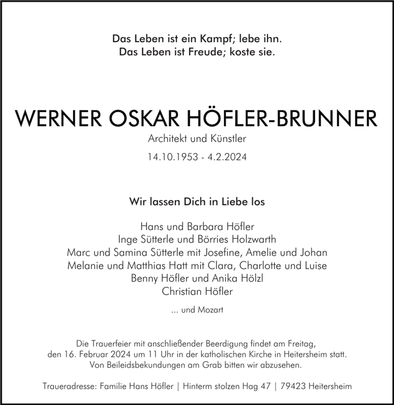 <p>Das Leben ist ein Kampf; lebe ihn.<br />Das Leben ist Freude; koste sie.</p><p>Architekt und Künstler<br />14.10.1953 - 4.2.2024</p><p>Wir lassen Dich in Liebe los<br />Hans und Barbara Höfler<br />Inge Sütterle und Börries Holzwarth<br />Marc und Samina Sütterle mit Josefine, Amelie und Johan<br />Melanie und Matthias Hatt mit Clara, Charlotte und Luise<br />Benny Höfler und Anika Hölzl<br />Christian Höfler<br />... und Mozart</p><p>Die Trauerfeier mit anschließender Beerdigung findet am Freitag,<br />den 16. Februar 2024 um 11 Uhr in der katholischen Kirche in Heitersheim statt.<br />Von Beileidsbekundungen am Grab bitten wir abzusehen.<br />Traueradresse: Familie Hans Höfler | Hinterm stolzen Hag 47 | 79423 Heitersheim</p>