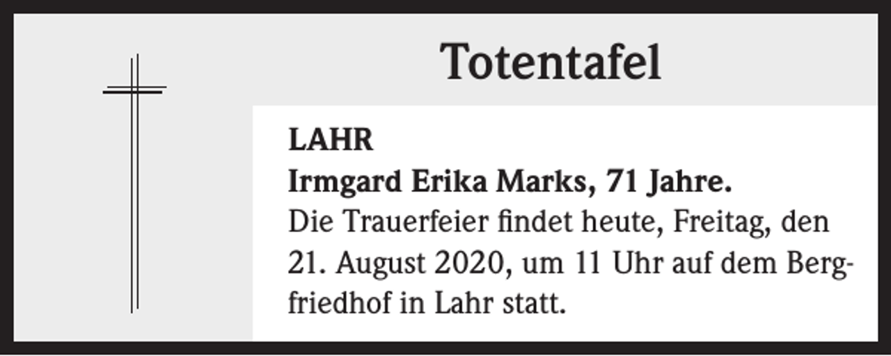 <p>Totentafel<br />LAHR<br />Irmgard Erika Marks, 71 Jahre.<br />Die Trauerfeier findet heute, Freitag, den<br />21. August 2020, um 11 Uhr auf dem Bergfriedhof in Lahr statt.</p>