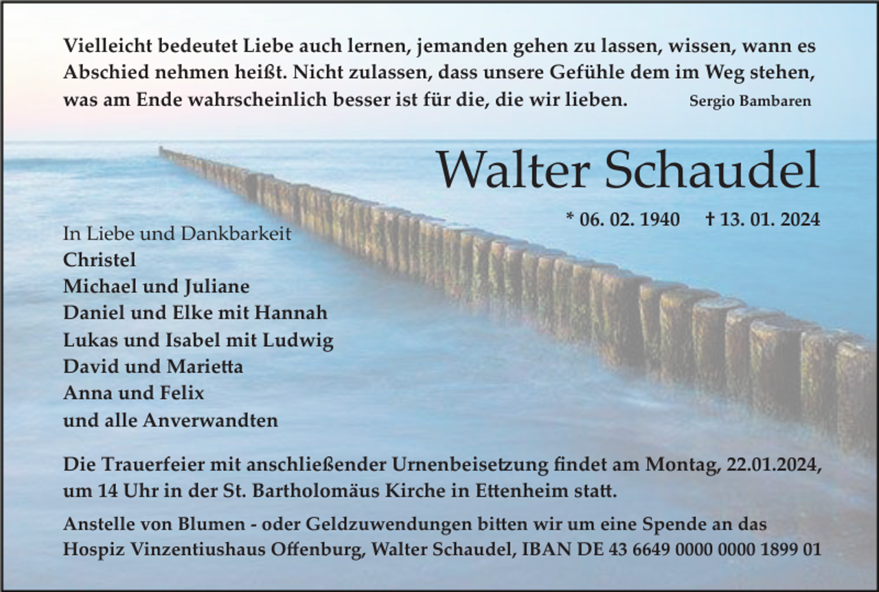 <p>Vielleicht bedeutet Liebe auch lernen, jemanden gehen zu lassen, wissen, wann es<br />Abschied nehmen heißt. Nicht zulassen, dass unsere Gefühle dem im Weg stehen,<br />was am Ende wahrscheinlich besser ist für die, die wir lieben.<br />Sergio Bambaren</p><p>Walter Schaudel<br />In Liebe und Dankbarkeit<br />Christel<br />Michael und Juliane<br />Daniel und Elke mit Hannah<br />Lukas und Isabel mit Ludwig<br />David und Marie�a<br />Anna und Felix<br />und alle Anverwandten</p><p>* 06. 02. 1940</p><p>† 13. 01. 2024</p><p>Die Trauerfeier mit anschließender Urnenbeise�ung ﬁndet am Montag, 22.01.2024,<br />um 14 Uhr in der St. Bartholomäus Kirche in E�enheim sta�.<br />Anstelle von Blumen ­ oder Geldzuwendungen bi�en wir um eine Spende an das<br />Hospiz Vinzentiushaus Oﬀenburg, Walter Schaudel, IBAN DE 43 6649 1899 01</p>
