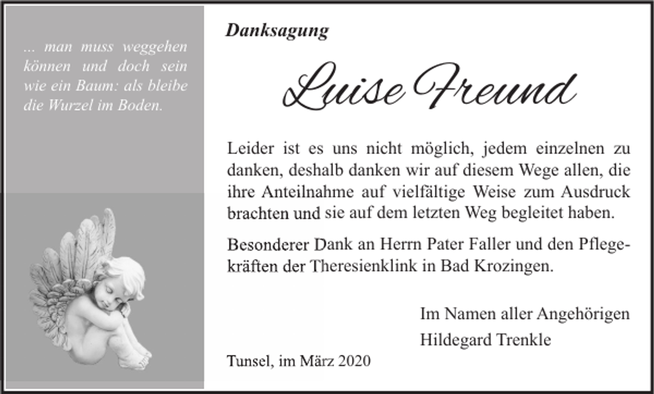 <p>... man muss weggehen<br />können und doch sein<br />wie ein Baum: als bleibe<br />die Wurzel im Boden.</p><p>Danksagung</p><p>Luise Freund<br />Leider ist es uns nicht möglich, jedem einzelnen zu<br />danken, deshalb danken wir auf diesem Wege allen, die<br />ihre Anteilnahme auf vielfältige Weise zum Ausdruck<br />brachten und sie auf dem letzten Weg begleitet haben.<br />PflegeBesonderer Dank an Herrn Pater Faller und den Pflege<br />kräften der Theresienklink in Bad Krozingen.</p><p>Tunsel, im März 2020</p><p>Im Namen aller Angehörigen<br />Hildegard Trenkle</p>
