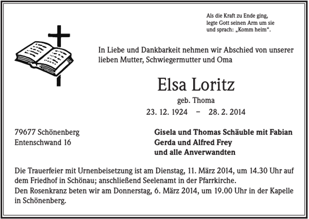 <p>Als die Kraft zu Ende ging,<br />legte Gott seinen Arm um sie<br />und sprach: „Komm heim“.</p><p>In Liebe und Dankbarkeit nehmen wir Abschied von unserer<br />lieben Mutter, Schwiegermutter und Oma</p><p>Elsa Loritz<br />geb. Thoma<br />23. 12. 1924 – 28. 2. 2014<br />79677 Schönenberg<br />Entenschwand 16</p><p>Gisela und Thomas Schäuble mit Fabian<br />Gerda und Alfred Frey<br />und alle Anverwandten</p><p>Die Trauerfeier mit Urnenbeisetzung ist am Dienstag, 11. März 2014, um 14.30 Uhr auf<br />dem Friedhof in Schönau; anschließend Seelenamt in der Pfarrkirche.<br />Den Rosenkranz beten wir am Donnerstag, 6. März 2014, um 19.00 Uhr in der Kapelle<br />in Schönenberg.</p>