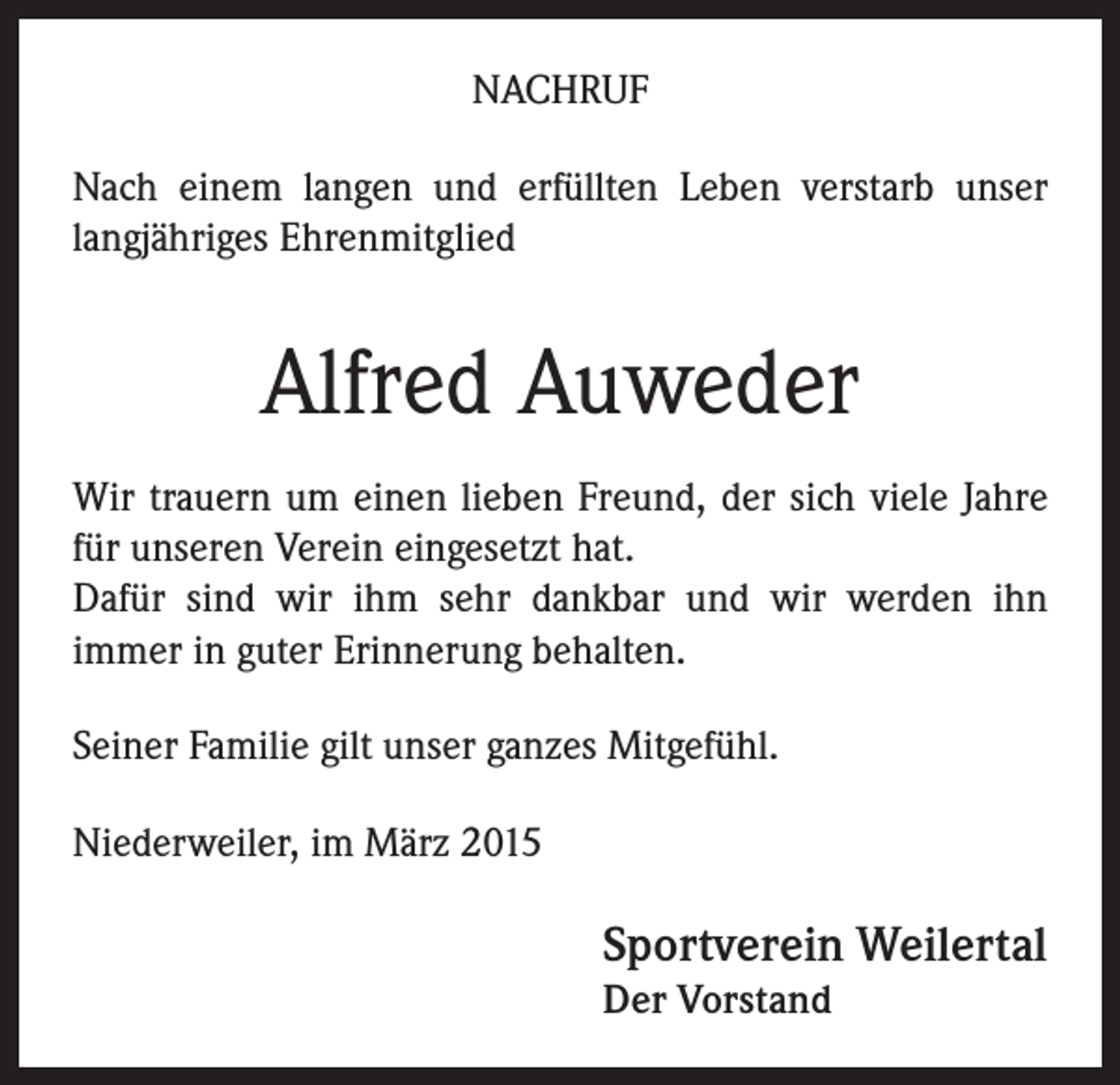 <p>NACHRUF<br />Nach einem langen und erfüllten Leben verstarb unser<br />langjähriges Ehrenmitglied</p><p>Alfred Auweder<br />Wir trauern um einen lieben Freund, der sich viele Jahre<br />für unseren Verein eingesetzt hat.<br />Dafür sind wir ihm sehr dankbar und wir werden ihn<br />immer in guter Erinnerung behalten.<br />Seiner Familie gilt unser ganzes Mitgefühl.<br />Niederweiler, im März 2015</p><p>Sportverein Weilertal<br />Der Vorstand</p>