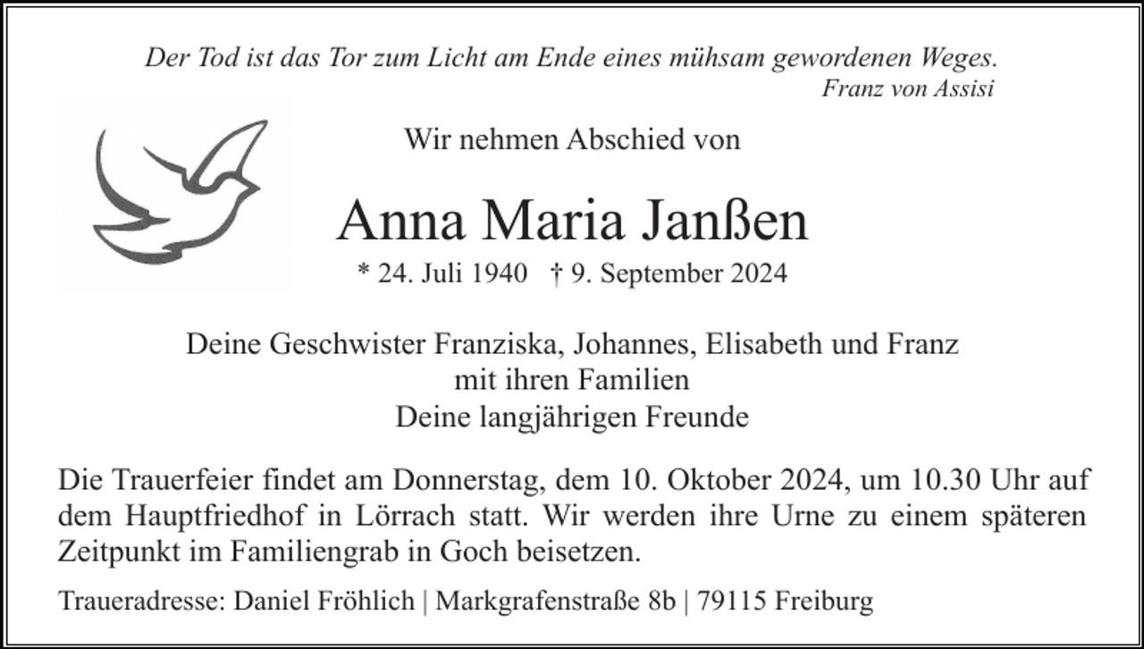 <p>Der Tod ist das Tor zum Licht am Ende eines mühsam gewordenen Weges.<br />Franz von Assisi</p><p>Wir nehmen Abschied von</p><p>Anna Maria Janßen<br />* 24. Juli 1940 † 9. September 2024</p><p>Deine Geschwister Franziska, Johannes, Elisabeth und Franz<br />mit ihren Familien<br />Deine langjährigen Freunde<br />Die Trauerfeier findet am Donnerstag, dem 10. Oktober 2024, um 10.30 Uhr auf<br />dem Hauptfriedhof in Lörrach statt. Wir werden ihre Urne zu einem späteren<br />Zeitpunkt im Familiengrab in Goch beisetzen.<br />Traueradresse: Daniel Fröhlich | Markgrafenstraße 8b | 79115 Freiburg</p>