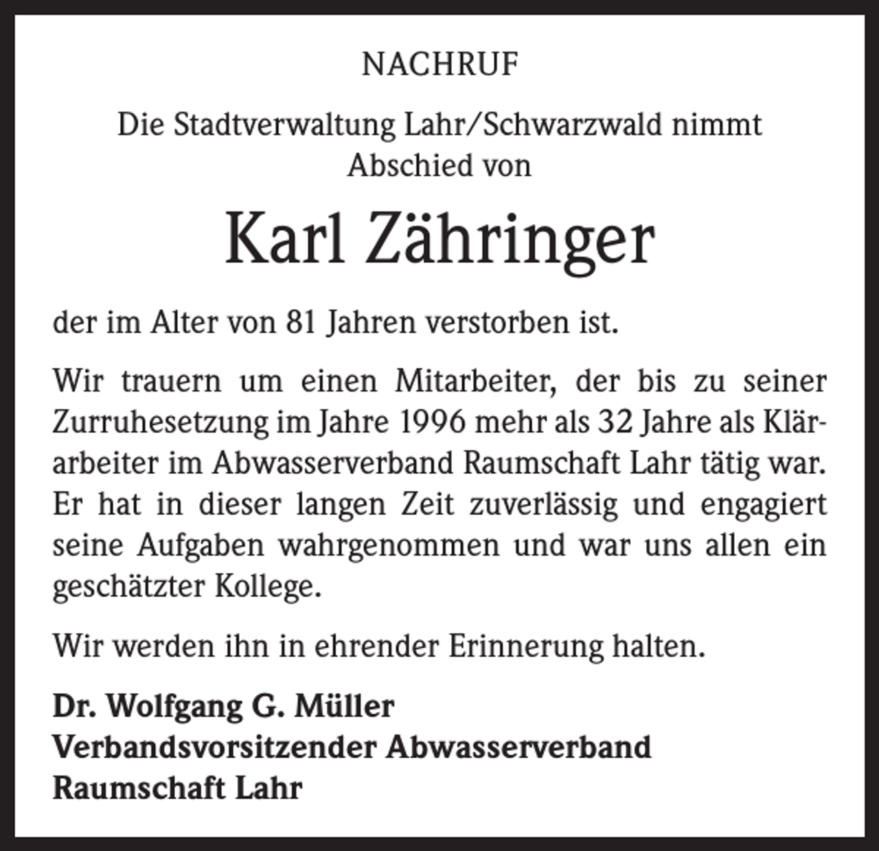 <p>NACHRUF<br />Die Stadtverwaltung Lahr/Schwarzwald nimmt<br />Abschied von</p><p>Karl Zähringer<br />der im Alter von 81 Jahren verstorben ist.<br />Wir trauern um einen Mitarbeiter, der bis zu seiner<br />­Zurruhesetzung im Jahre 1996 mehr als 32 Jahre als Klärarbeiter im Abwasserverband Raumschaft Lahr tätig war.<br />Er hat in dieser langen Zeit zuverlässig und engagiert<br />­seine Aufgaben wahrgenommen und war uns allen ein<br />geschätzter Kollege.<br />Wir werden ihn in ehrender Erinnerung halten.<br />Dr. Wolfgang G. Müller<br />Verbandsvorsitzender Abwasserverband<br />Raumschaft Lahr</p>