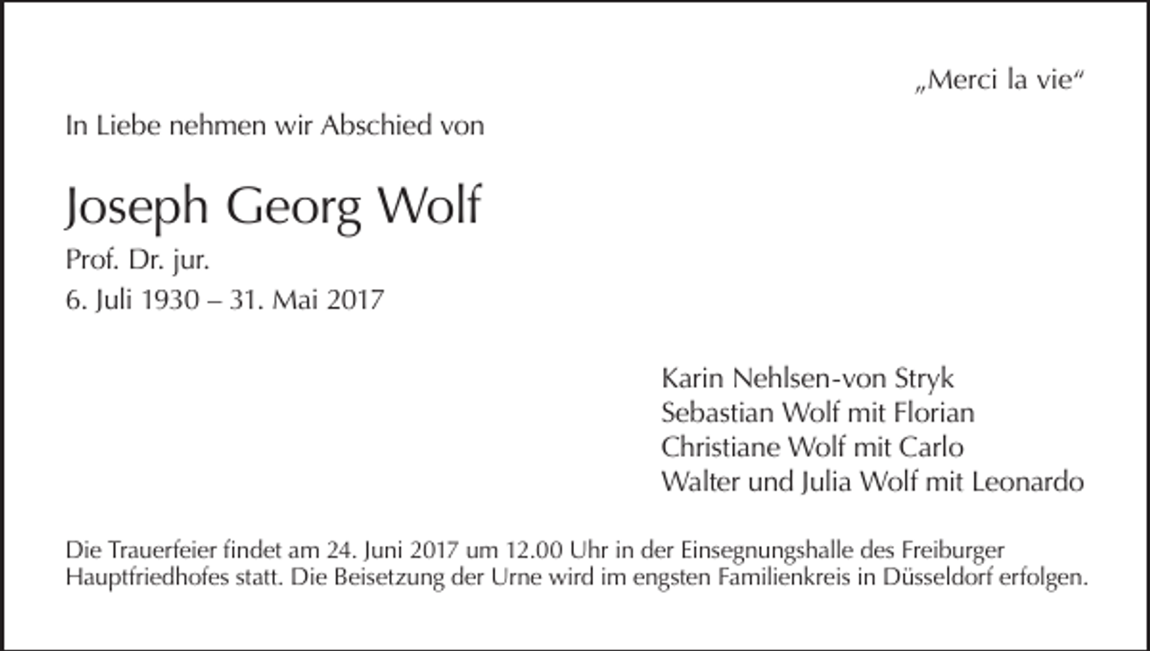 <p>„Merci la vie“<br />In Liebe nehmen wir Abschied von</p><p>Joseph Georg Wolf<br />Prof. Dr. jur.<br />6. Juli 1930 – 31. Mai 2017<br />Karin Nehlsen-von Stryk<br />Sebastian Wolf mit Florian<br />Christiane Wolf mit Carlo<br />Walter und Julia Wolf mit Leonardo<br />Die Trauerfeier findet am 24. Juni 2017 um 12.00 Uhr in der Einsegnungshalle des Freiburger<br />Hauptfriedhofes statt. Die Beisetzung der Urne wird im engsten Familienkreis in Düsseldorf erfolgen.</p>