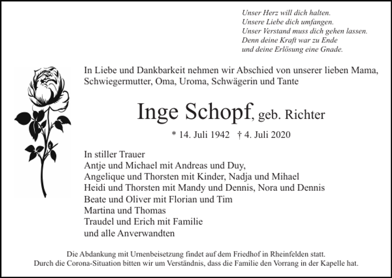 <p>Unser Herz will dich halten.<br />Unsere Liebe dich umfangen.<br />Unser Verstand muss dich gehen lassen.<br />Denn deine Kraft war zu Ende<br />und deine Erlösung eine Gnade.</p><p>In Liebe und Dankbarkeit nehmen wir Abschied von unserer lieben Mama,<br />Schwiegermutter, Oma, Uroma, Schwägerin und Tante</p><p>Inge Schopf, geb. Richter<br />* 14. Juli 1942 † 4. Juli 2020<br />In stiller Trauer<br />Antje und Michael mit Andreas und Duy,<br />Angelique und Thorsten mit Kinder, Nadja und Mihael<br />Heidi und Thorsten mit Mandy und Dennis, Nora und Dennis<br />Beate und Oliver mit Florian und Tim<br />Martina und Thomas<br />Traudel und Erich mit Familie<br />und alle Anverwandten<br />Die Abdankung mit Urnenbeisetzung findet auf dem Friedhof in Rheinfelden statt.<br />Durch die Corona-Situation bitten wir um Verständnis, dass die Familie den Vorrang in der Kapelle hat.</p>