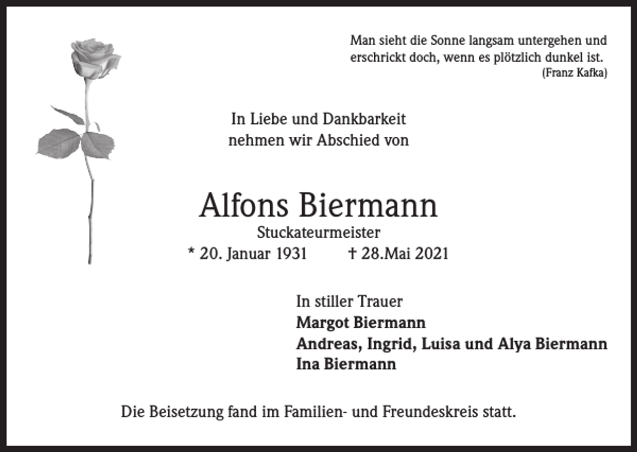 <p>Man sieht die Sonne langsam untergehen und<br />erschrickt doch, wenn es plötzlich dunkel ist.</p><p>(Franz Kafka)</p><p>In Liebe und Dankbarkeit<br />nehmen wir Abschied von</p><p>Alfons Biermann</p><p>Stuckateurmeister<br />* 20. Januar 1931<br />† 28.Mai 2021<br />In stiller Trauer<br />Margot Biermann<br />Andreas, Ingrid, Luisa und Alya Biermann<br />Ina Biermann<br />Die Beisetzung fand im Familien- und Freundeskreis statt.</p>