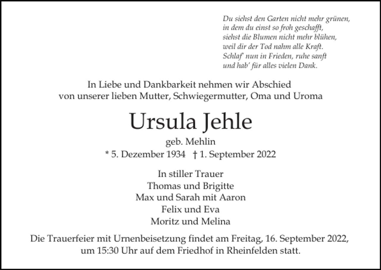 <p>Du siehst den Garten nicht mehr grünen,<br />in dem du einst so froh geschafft,<br />siehst die Blumen nicht mehr blühen,<br />weil dir der Tod nahm alle Kraft.<br />Schlaf’ nun in Frieden, ruhe sanft<br />und hab’ für alles vielen Dank.</p><p>In Liebe und Dankbarkeit nehmen wir Abschied<br />von unserer lieben Mutter, Schwiegermutter, Oma und Uroma</p><p>Ursula Jehle<br />geb. Mehlin<br />* 5. Dezember 1934 † 1. September 2022<br />In stiller Trauer<br />Thomas und Brigitte<br />Max und Sarah mit Aaron<br />Felix und Eva<br />Moritz und Melina<br />Die Trauerfeier mit Urnenbeisetzung findet am Freitag, 16. September 2022,<br />um 15:30 Uhr auf dem Friedhof in Rheinfelden statt.</p>