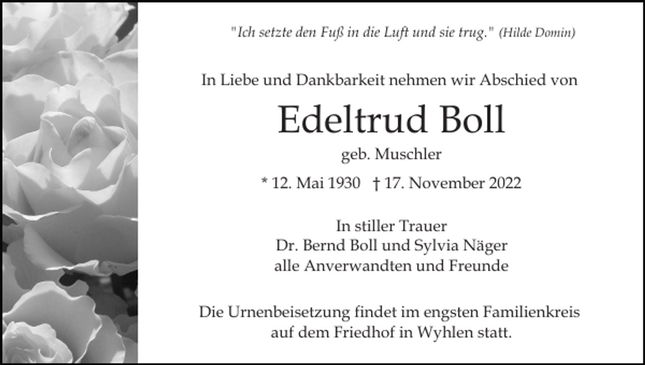 <p>"Ich setzte den Fuß in die Luft und sie trug." (Hilde Domin)</p><p>In Liebe und Dankbarkeit nehmen wir Abschied von</p><p>Edeltrud Boll<br />geb. Muschler<br />* 12. Mai 1930 † 17. November 2022<br />In stiller Trauer<br />Dr. Bernd Boll und Sylvia Näger<br />alle Anverwandten und Freunde<br />Die Urnenbeisetzung findet im engsten Familienkreis<br />auf dem Friedhof in Wyhlen statt.</p>